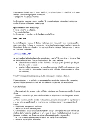 Presenta una síntesis entre la planta basilical y la planta de cruz. La basilical en la parte
anterior y la de cruz griega en la cabecera.
Tiene pilares en vez de columnas.

La decoración presenta : cruces patadas (de brazos iguales y triangulares),racimos y
ruedas. Escenas bíblicas en los capiteles.

Quintanilla de las Viñas (Burgos)
Solo se conserva la cabecera.
Tuvo planta basilical
La decoración es similar a la de San Pedro de la Nave.

ORFEBRERIA

La corte hispano-visigoda de Toledo creó joyas muy ricas, sobre todo coronas que los
reyes entregaban el día de su coronación y se colocaban encima de los altares (como los
bizantinos). Se hacían calando el oro y con piedras incrustadas. Es importante el tesoro
de Guarrazar en Toledo.

ARTE ASTURIANO

Al ser invadida la Península por los musulmanes en el s VIII, surgió en el Norte un foco
de resistencia cristiana. En aquella zona había dos clases sociales:
    • una aristocracia (una en la corte en torno a los reyes y otra guerrera que dirigía
        la lucha contra el Islam)
    • una fuerte base campesina y artesanal(carpinteros, albañiles, picapedreros.. que
        hacen posible la construcción de una serie de edificios importantes en un reino
        tan reducido).

Construyeron edificios religiosos y civiles (minúsculos palacios, villas...).

Esta arquitectura es la auténtica precursora del prerrománico tanto por los elementos
arquitectónicos empleados como por incorporar la decoración a la arquitectura.

Características

1.-Hay una tradición romana en los edificios asturianos que lleva a construirlos de poca
altura.
2.-Sentido verticalista que parece influencia de un arquitecto oriental llegado a la corte
asturiana.
3.-Planta basilical, con los ábsides rectangulares, con una cámara sobre la capilla mayor
a la que solo se accede desde el exterior y que posiblemente serviría para guardar el
tesoro.
4.- Empleo de mampostería y sillares
5.- Se olvida la línea curva en planta
6.-Generalmente los edificios son abovedados aunque también los hay con cubierta en
madera. La bóveda mas empleada es la bóveda de cañón peraltada reforzada con arcos
fajones o perpiaños que descargan sobre columnas adosadas a las paredes.
7.- al exterior estos apoyos se contrarrestan por medio de contrafuertes.
8.- arcos de medio punto peraltados
 
