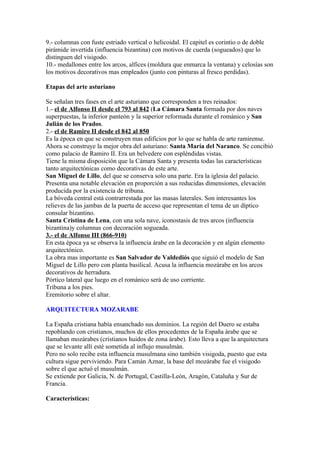9.- columnas con fuste estriado vertical o helicoidal. El capitel es corintio o de doble
pirámide invertida (influencia bizantina) con motivos de cuerda (sogueados) que lo
distinguen del visigodo.
10.- medallones entre los arcos, alfices (moldura que enmarca la ventana) y celosías son
los motivos decorativos mas empleados (junto con pinturas al fresco perdidas).

Etapas del arte asturiano

Se señalan tres fases en el arte asturiano que corresponden a tres reinados:
1.- el de Alfonso II desde el 793 al 842 (La Cámara Santa formada por dos naves
superpuestas, la inferior panteón y la superior reformada durante el románico y San
Julián de los Prados.
2.- el de Ramiro II desde el 842 al 850
Es la época en que se construyen mas edificios por lo que se habla de arte ramirense.
Ahora se construye la mejor obra del asturiano: Santa María del Naranco. Se concibió
como palacio de Ramiro II. Era un belvedere con espléndidas vistas.
Tiene la misma disposición que la Cámara Santa y presenta todas las características
tanto arquitectónicas como decorativas de este arte.
San Miguel de Lillo, del que se conserva solo una parte. Era la iglesia del palacio.
Presenta una notable elevación en proporción a sus reducidas dimensiones, elevación
producida por la existencia de tribuna.
La bóveda central está contrarrestada por las masas laterales. Son interesantes los
relieves de las jambas de la puerta de acceso que representan el tema de un díptico
consular bizantino.
Santa Cristina de Lena, con una sola nave, iconostasis de tres arcos (influencia
bizantina)y columnas con decoración sogueada.
3.- el de Alfonso III (866-910)
En esta época ya se observa la influencia árabe en la decoración y en algún elemento
arquitectónico.
La obra mas importante es San Salvador de Valdediós que siguió el modelo de San
Miguel de Lillo pero con planta basilical. Acusa la influencia mozárabe en los arcos
decorativos de herradura.
Pórtico lateral que luego en el románico será de uso corriente.
Tribuna a los pies.
Eremitorio sobre el altar.

ARQUITECTURA MOZARABE

La España cristiana había ensanchado sus dominios. La región del Duero se estaba
repoblando con cristianos, muchos de ellos procedentes de la España árabe que se
llamaban mozárabes (cristianos huidos de zona árabe). Esto lleva a que la arquitectura
que se levante allí esté sometida al influjo musulmán.
Pero no solo recibe esta influencia musulmana sino también visigoda, puesto que esta
cultura sigue perviviendo. Para Camán Aznar, la base del mozárabe fue el visigodo
sobre el que actuó el musulmán.
Se extiende por Galicia, N. de Portugal, Castilla-León, Aragón, Cataluña y Sur de
Francia.

Características:
 