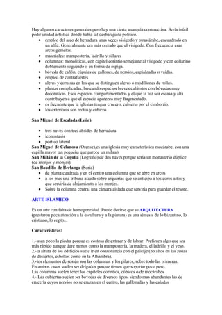 Hay algunos caracteres generales pero hay una cierta anarquía constructiva. Sería inútil
pedir unidad artística donde había tal desbarajuste político.
   • empleo del arco de herradura unas veces visigodo y otras árabe, encuadrado en
       un alfiz. Generalmente era más cerrado que el visigodo. Con frecuencia eran
       arcos gemelos.
   • materiales: mampostería, ladrillo y sillares
   • columnas: monolíticas, con capitel corintio semejante al visigodo y con collarino
       doblemente sogueado o en forma de espiga.
   • bóveda de cañón, cúpulas de gallones, de nervios, capialzadas o vaídas.
   • empleo de contrafuertes
   • aleros y cornisas en los que se distinguen aleros o modillones de rollos.
   • plantas complicadas, buscando espacios breves cubiertos con bóvedas muy
       decorativas. Esos espacios compartimentados y el que la luz sea escasa y alta
       contribuyen a que el espacio aparezca muy fragmentado.
   • es frecuente que la iglesias tengan crucero, cubierto por el cimborrio.
   • los exteriores son rectos y cúbicos

San Miguel de Escalada (León)

    • tres naves con tres ábsides de herradura
    • iconostasis
    • pórtico lateral
San Miguel de Celanova (Orense),es una iglesia muy característica mozárabe, con una
capilla mayor tan pequeña que parece un mihrab
San Millán de la Cogolla (Logroño),de dos naves porque sería un monasterio dúplice
(de monjes y monjas).
San Baudilio de Berlanga (Soria)
    • de planta cuadrada y en el centro una columna que se abre en arcos
    • a los pies una tribuna alzada sobre arquerías que se anticipa a los coros altos y
        que serviría de alojamiento a los monjes.
    • Sobre la columna central una cámara aislada que serviría para guardar el tesoro.

ARTE ISLAMICO

Es un arte con falta de homogeneidad. Puede decirse que su ARQUITECTURA
(prestaron poca atención a la escultura y a la pintura) es una síntesis de lo bizantino, lo
cristiano, lo copto...

Características:

1.-usan poco la piedra porque es costosa de extraer y de labrar. Prefieren algo que sea
más rápido aunque dure menos como la mampostería, la madera, el ladrillo y el yeso.
2.-la altura de los edificios suele ir en consonancia con el paisaje (no altos en las zonas
de desiertos, esbeltos como en la Alhambra).
3.-los elementos de sostén son las columnas y los pilares, sobre todo las primeras.
En ambos casos suelen ser delgados porque tienen que soportar poco peso.
Las columnas suelen tener los capiteles corintios, cúbicos o de mocárabes
4.- Las cubiertas suelen ser bóvedas de diversos tipos, siendo mas abundantes las de
crucería cuyos nervios no se cruzan en el centro, las gallonadas y las caladas
 