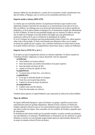 dinastía, hablan de una decadencia y a partir de ese momento, tiende a predominar otro
tipo de tumba, el hipogeo, que se excava en los acantilados próximos al río.

Imperio medio o tebano (2052-1570)

Lo mismo que en el período anterior, la arquitectura funeraria sigue siendo la mas
importante aunque lo peculiar de esta época es el enterramiento excavado en la roca.
Hay un edificio, sin embargo que es la unión del enterramiento de la época menfita (la
pirámide) y el de la época tebana (el hipogeo).Es el monumento erigido por Mentuhotep
en Deir el Bahari. Se trata de una pirámide-templo que no contiene el cadáver sino que
este se halla en el hipogeo excavado político de Egipto que está gobernado por
numerosos señores de lo que es testimonio la abundancia de tumbas.
Si en el I.Antiguo las columnas que han predominado tenían el fuste liso, ahora aparece
sobre todo el fasciculado. El fuste está formado por diferentes tallos con el capitel
en forma de capullo de loto o papiro. (Las columnas lotiformes no tienen basa ni hojas
en la parte inferior del fuste. Las papiriformes tienen basa, hojas y suelen ser bulbosas).

Imperio Nuevo (1570-715 a. de C.)

Es la época en que la arquitectura alcanza su máximo esplendor. Es ahora cuando las
"columnas florales" adquieren su mayor desarrollo. Son las siguientes:
    a) lotiforme:
    • fuste bulboso en la parte inferior
    • fuste fasciculado con anillos horizontales en la parte superior.
    • basa decorada con hojas de loto
    • capitel en forma de capullo de loto
    b) papiriforme:
    • lo mismo pero el fuste liso , con relieves.
    c) palmiforme :
    • Es la que se utilizaba desde el I.Antiguo.
    • Fuste liso con la parte baja abierta
    • Capitel en forma de hojas de palmera.
    d) campaniforme:
    • Capitel como una flor abierta.
    • Fuste liso decorado con relieves.

También ahora aparece el capitel hathórico que representa la cabeza de la diosa Háthor.

Tipos de edificios

Se siguen edificando hipogeos o speo (el término, en griego, significa cueva) como
enterramientos para los grandes dignatarios. Ramsés II hizo construir en Nubia dos
templos rupestres (observar que no son enterramientos) para conmemorar los triunfos
que obtuvo sobre los negros. Son conocidos con los nombres de Grande y pequeño speo
de Abusimbel.
Se distribuyen del mismo modo que los grandes templos: un patio cerrado con pilastras,
una sala hipóstila y el santuario. Probablemente se iluminaron con luz artificial. La parte
delantera se decora con una fachada magna donde aparecen representados Ramsés II y
su mujer en tamaño colosal (20 mts de altura).
 