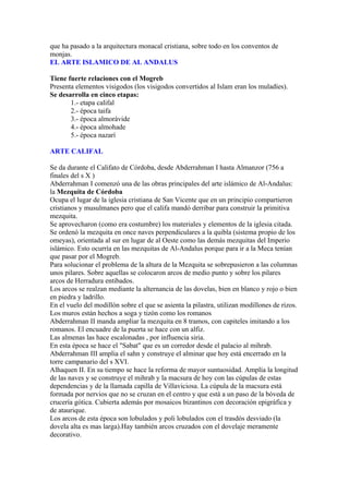 que ha pasado a la arquitectura monacal cristiana, sobre todo en los conventos de
monjas.
EL ARTE ISLAMICO DE AL ANDALUS

Tiene fuerte relaciones con el Mogreb
Presenta elementos visigodos (los visigodos convertidos al Islam eran los muladíes).
Se desarrolla en cinco etapas:
       1.- etapa califal
       2.- época taifa
       3.- época almorávide
       4.- época almohade
       5.- época nazarí

ARTE CALIFAL

Se da durante el Califato de Córdoba, desde Abderrahman I hasta Almanzor (756 a
finales del s X )
Abderrahman I comenzó una de las obras principales del arte islámico de Al-Andalus:
la Mezquita de Córdoba
Ocupa el lugar de la iglesia cristiana de San Vicente que en un principio compartieron
cristianos y musulmanes pero que el califa mandó derribar para construir la primitiva
mezquita.
Se aprovecharon (como era costumbre) los materiales y elementos de la iglesia citada.
Se ordenó la mezquita en once naves perpendiculares a la quibla (sistema propio de los
omeyas), orientada al sur en lugar de al Oeste como las demás mezquitas del Imperio
islámico. Esto ocurría en las mezquitas de Al-Andalus porque para ir a la Meca tenían
que pasar por el Mogreb.
Para solucionar el problema de la altura de la Mezquita se sobrepusieron a las columnas
unos pilares. Sobre aquellas se colocaron arcos de medio punto y sobre los pilares
arcos de Herradura entibados.
Los arcos se realzan mediante la alternancia de las dovelas, bien en blanco y rojo o bien
en piedra y ladrillo.
En el vuelo del modillón sobre el que se asienta la pilastra, utilizan modillones de rizos.
Los muros están hechos a soga y tizón como los romanos
Abderrahman II manda ampliar la mezquita en 8 tramos, con capiteles imitando a los
romanos. El encuadre de la puerta se hace con un alfiz.
Las almenas las hace escalonadas , por influencia siria.
En esta época se hace el "Sabat" que es un corredor desde el palacio al mihrab.
Abderrahman III amplia el sahn y construye el alminar que hoy está encerrado en la
torre campanario del s XVI.
Alhaquen II. En su tiempo se hace la reforma de mayor suntuosidad. Amplía la longitud
de las naves y se construye el mihrab y la macsura de hoy con las cúpulas de estas
dependencias y de la llamada capilla de Villaviciosa. La cúpula de la macsura está
formada por nervios que no se cruzan en el centro y que está a un paso de la bóveda de
crucería gótica. Cubierta además por mosaicos bizantinos con decoración epigráfica y
de ataurique.
Los arcos de esta época son lobulados y poli lobulados con el trasdós desviado (la
dovela alta es mas larga).Hay también arcos cruzados con el dovelaje meramente
decorativo.
 