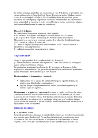 La cultura románica, que refleja las condiciones de vida de la época, no presentará unos
caracteres homogéneos: la profusión de formas diferentes y la diversidad de escuelas
dentro de un mismo país, reflejan la falta de unidad política del mundo en que se
desarrolla. Sin embargo hay un punto en común que permite hablar del arte románico
como una unidad: la presencia en todos los pueblos de un mismo sentimiento religioso
que impregna la cultura de la época que estudiamos.


El papel de la Iglesia
En esta época es fundamental y presenta varios aspectos:
1.-La autoridad de la Iglesia y del Papado fue relevante en todo Occidente.
2.-Es la época de la reforma monástica y del desarrollo de los monasterios.
El monasterio se convierte en centro de oración, de producción, de vida intelectual,
en foco artístico, en lugar de protección...
3.- La fuerza religiosa de la época se manifiesta tanto en las Cruzadas como en el
desarrollo de las peregrinaciones.
4.- La Iglesia monopoliza buena parte de la cultura.


ARQUITECTURA

Ocupa el lugar principal de la creación artística del Románico
y a ella se subordinan las demás artes figurativas. Todas ellas se dan cita en la iglesia
que es edificio simbólico de este arte.
La arquitectura románica es la culminación del largo proceso de ensayos de las
arquitecturas prerrománicas a los que se incorporan influencias bizantinas y orientales
que se introcuden a través de Italia y de las Cruzadas.

El arte románico es internacional y regional:

   •   internacional por la unidad del sentimiento religioso y por las formas, las
       técnicas..que difunden las peregrinaciones.
   •   regional porque se emplean materiales locales, diversidad de planos y de
       técnicas según las regiones....

Elementos de la arquitectura románica el arco que se emplea es el de medio punto
(tanto en la estructura de la bóveda como en las naves, en las portadas, en los vanos...)
la cubierta. El arte románico hereda de la basílica paleocristiana la cubierta de madera
que se utilizará en las primeras obras románicas, sobre todo en el románico italiano
pero la utilización pronto de la bóveda de piedra manifiesta el deseo de una solidez y la
necesidad de evitar los incendios.

TIPOS DE BOVEDAS:

1.- la bóveda de cañón.
Es la más característica. Apoya en la totalidad de los muros que no solo son cerramiento
sino también apoyo fundamental. Por eso hace falta construir muros gruesos y con
pocos vanos. Para reforzar esa bóveda se utilizan arcos de refuerzo que se llaman
"fajones".Estos sirven para absorber en parte el peso de la bóveda y por otro lado
 