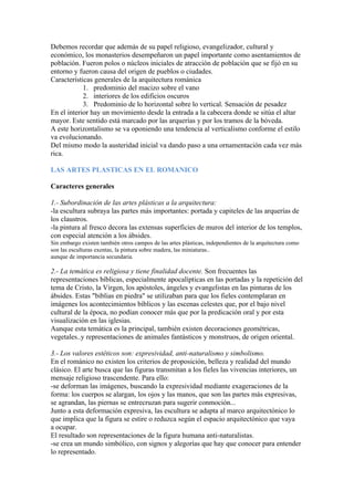Debemos recordar que además de su papel religioso, evangelizador, cultural y
económico, los monasterios desempeñaron un papel importante como asentamientos de
población. Fueron polos o núcleos iniciales de atracción de población que se fijó en su
entorno y fueron causa del origen de pueblos o ciudades.
Características generales de la arquitectura románica
            1. predominio del macizo sobre el vano
            2. interiores de los edificios oscuros
            3. Predominio de lo horizontal sobre lo vertical. Sensación de pesadez
En el interior hay un movimiento desde la entrada a la cabecera donde se sitúa el altar
mayor. Este sentido está marcado por las arquerías y por los tramos de la bóveda.
A este horizontalismo se va oponiendo una tendencia al verticalismo conforme el estilo
va evolucionando.
Del mismo modo la austeridad inicial va dando paso a una ornamentación cada vez más
rica.

LAS ARTES PLASTICAS EN EL ROMANICO

Caracteres generales

1.- Subordinación de las artes plásticas a la arquitectura:
-la escultura subraya las partes más importantes: portada y capiteles de las arquerías de
los claustros.
-la pintura al fresco decora las extensas superficies de muros del interior de los templos,
con especial atención a los ábsides.
Sin embargo existen también otros campos de las artes plásticas, independientes de la arquitectura como
son las esculturas exentas, la pintura sobre madera, las miniaturas..
aunque de importancia secundaria.

2.- La temática es religiosa y tiene finalidad docente. Son frecuentes las
representaciones bíblicas, especialmente apocalípticas en las portadas y la repetición del
tema de Cristo, la Virgen, los apóstoles, ángeles y evangelistas en las pinturas de los
ábsides. Estas "biblias en piedra" se utilizaban para que los fieles contemplaran en
imágenes los acontecimientos bíblicos y las escenas celestes que, por el bajo nivel
cultural de la época, no podían conocer más que por la predicación oral y por esta
visualización en las iglesias.
Aunque esta temática es la principal, también existen decoraciones geométricas,
vegetales..y representaciones de animales fantásticos y monstruos, de origen oriental.

3.- Los valores estéticos son: expresividad, anti-naturalismo y simbolismo.
En el románico no existen los criterios de proposición, belleza y realidad del mundo
clásico. El arte busca que las figuras transmitan a los fieles las vivencias interiores, un
mensaje religioso trascendente. Para ello:
-se deforman las imágenes, buscando la expresividad mediante exageraciones de la
forma: los cuerpos se alargan, los ojos y las manos, que son las partes más expresivas,
se agrandan, las piernas se entrecruzan para sugerir conmoción...
Junto a esta deformación expresiva, las escultura se adapta al marco arquitectónico lo
que implica que la figura se estire o reduzca según el espacio arquitectónico que vaya
a ocupar.
El resultado son representaciones de la figura humana anti-naturalistas.
-se crea un mundo simbólico, con signos y alegorías que hay que conocer para entender
lo representado.
 