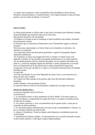 -se repiten unos esquemas y tipos iconográficos fijos heredados en parte del arte
bizantino, del prerrománico o el paleocristiano. Así la figura humana se trata de forma
genérica, por eso todas las figuras "se parecen".




ESCULTURA

Lo dicho anteriormente se refiere tanto a esta como a la pintura, pero debemos estudiar
las peculiaridades que muestran cada una de estas artes.
Plan general decorativo de una portada
-El tímpano es el lugar en que se despliega el tema escultórico más amplio, formando
frecuentemente escenas.
Es frecuente que se representa el Pantócrator con el Tetramorfos según la visión de
Ezequiel.
Otro tema muy representado es el Juicio final con los benditos a la derecha y los
réprobos a la izquierda.
-Las arquivoltas tienen una decoración geométrica, vegetal o de pequeñas figuras
dispuestas radialmente.
-En el parteluz se coloca una imagen de Cristo, la Virgen o el Santo al que está
dedicado el templo. En las portadas de pequeñas dimensiones no se coloca parteluz.
-En las jambas pueden estar las columnas desnudas, con los capiteles decorados con
relieves, o colocarse alargadas figuras de apóstoles o santos superpuestas a los fustes.
Esta es la disposición de la decoración que se repite normalmente aunque hay
excepciones en las que este plan no se sigue y se extiende la decoración por la fachada.
Escultura exenta
Se suele dar:
-el Cristo crucificado. Es un Cristo Majestad, de cuatro clavos, con corona de rey y
túnica de tipo sirio o faldón.
-La Virgen con Niño sentado en las piernas, tipo trono del Salvador (influencia
bizantina)
Ambos alejados, como personajes divinos.
La mayoría están en comercios de anticuarios, alejadas de sus lugares de origen.

PINTURA ROMANICA
La técnica empleada solía ser al fresco.
Características:
1.- es una pintura lineal, es decir predomina en ella el dibujo. Con trazos negros se
limitan las figuras, se representan los rasgos del rostro y se sugiere la mínima noción
de bulto de los ropajes.
2.- los colores son puros y vivos con predominio de las gamas azules y rojas que se
extienden de forma uniforme.
3.- Es una pintura plana, bidimensional en la que no hay ni profundidad ni volumen. La
luz se extiende uniforme por toda la obra.
4.- impera el frontalismo. Todas las figuras están dispuestas, normalmente para una
visión frontal.
5.- predominan las figuras aisladas. La representación no se concibe formando escenas,
no hay interés narrativo. Cada figura ocupa el lugar prefijado.
 