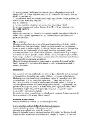 6.- la representación está llena de simbolismos, como son la mandorla (símbolo de
gloria),el alfa y la omega, las figuras alegóricas del tetramorfos, las letras del libro que
significan "omnipotente"...
7.- Se resaltan las partes mas expresivas del cuerpo especialmente los ojos, grandes y de
mirada fija; las manos muy alargadas..
Hay dos tendencias:
a.- La italo-bizantina, semejante a la bizantina (San Clemente de Tahull)
b.- la franco bizantina, más realista (Panteón de los Reyes de san Isidoro de León)
EL ARTE GOTICO
Cronología
El gótico nace en Francia a finales del s XII aunque no todos los países lo aceptan en la
misma fecha. España e Inglaterra en el XIII, Alemania un poco más tarde e Italia
prácticamente nunca.

Marco histórico
El marco social en el que vive el arte gótico es el creciente desarrollo de las ciudades.
La ciudad posee riquezas suficientes para elevar sólidas murallas y crear impuestos
que revierten en su propio beneficio; es capaz de construir una catedral y un magnífico
ayuntamiento. La ciudad supone talleres donde los artistas y artesanos ejercen
asociados; mercados, ferias, intercambios regionales e internacionales. Hay un amplio
movimiento de objetos incluidas las obras de arte. La iniciativa del arte recae sobre los
laicos aunque los clientes sean religiosos; pero de día en día se insertarán más elementos
profanos en el arte aunque este sea religioso.
El gremio constituye un organismo para amparar al productor, desterrando sueldos
bajos y una excesiva competencia. El trabajo se organiza jerárquicamente desde el
maestro al artesano.

Introduccion

Con un sentido peyorativo se llamaba arte gótico al que se desarrolló entre el románico
y el renacimiento. Era sinónimo de nórdico o bárbaro, en contraposición al clásico.
El gótico es una creación de los pueblos nórdicos; incluso hay quien lo remonta a los
pueblos célticos, pero hay una realidad constatable: el gótico surge en Francia.
Está claro que el gótico es un estilo absolutamente distinto al románico, pero que, al
iniciar sus primeros tanteos, se basa en la arquitectura románica. Así por ejemplo, las
primeras fachadas góticas, como la de Notra Dame, estará organizada con un sentido
matemático y proporcional, sentido que se perderá cuando se logren los efectos
ascensionales y verticalistas del gótico
La arquitectura gótica es mucho más complicada que la románica. Se da en una etapa de
fuerte sentimiento religioso y de riqueza material.

Elementos arquitectónicos
Los dos elementos que definen a la arquitectura gótica son:

1.-arco apuntado u ojival y la bóveda de ojivas o de crucería.
Ambos elementos presentan un dinamismo que nada
tiene que ver con el estatismo propio del románico.
Los arcos apuntados permiten una mayor esbeltez del trazado y una disminución del
empuje vertical. Aparecen además otros como el conopial, el carpanel y el escarzano
 