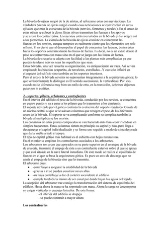 La bóveda de ojivas surgió de la de aristas, al reforzarse estas con nerviaciones. La
verdadera bóveda de ojivas surgió cuando esas nerviaciones se convirtieron en arcos
ojivales que eran la estructura de la bóveda (nervios, formeros y torales ) .En el cruce de
estas ojivas se colocó la clave. Estas ojivas transmiten las fuerzas a los apoyos
y se crean los contrarrestos. Los nervios están incrustados en la bóveda y dan origen así
a los plementos. La esencia de la bóveda de ojivas consiste en concentrar las
fuerzas en los nervios, aunque tampoco es realmente cierto que los plementos son solo
relleno. Sí es cierto que al desempeñar el papel de concentrar las fuerzas, deriva estas
hacia los soportes contrarrestando las líneas de fuerza. Es decir, no es un estilo donde el
peso se contrarresta con masa sino en el que se juega con las líneas de fuerza.
La bóveda de crucería se adapta con facilidad a las plantas más complicadas ya que
pueden tenderse nervios sean las superficies que sean.
Estas bóvedas, una vez resuelta su organización, va enriqueciendo su traza. Así se van
empleando las bóvedas sexpartita, de terceletes, estrelladas...Y eso solo influirá en
el aspecto del edificio sino también en los soportes interiores.
Pero el arco y la bóveda ojivales no representan íntegramente a la arquitectura gótica; lo
que verdaderamente la distingue es El sentido ascensional, la verticalidad. Por eso,
cuando no se diferencia muy bien un estilo de otro, en la transición, debemos dejarnos
guiar por lo estético.

2.- soportes: pilares, arbotantes y contrafuertes
En el interior del edificio el peso de la bóveda, conducido por los nervios, se concentra
en cuatro puntos y va a parar a los pilares que lo transmiten a los cimientos.
El soporte utilizado por el gótico continúa la evolución del soporte románico. Consta de
un núcleo central al que se le adosan columnas que recogen el peso de los diferentes
arcos de la bóveda. El soporte se va complicando conforme se complica también la
bóveda al multiplicarse los nervios.
Las columnas de estos pilares compuestos se van haciendo más finas convirtiéndose en
simples baquetones. Estas columnas tienen en principio su capitel y basa pero llega a
desaparecer el capitel individualizado y se forma uno seguido a modo de cinta decorada
que da la vuelta a todo el apoyo.
El tipo de capitel gótico más habitual es el cubierto con hojas naturalistas.
En el exterior se emplean los contrafuertes asociados a los arbotantes.
Los arbotantes son arcos que apoyados en su parte superior en el arranque de la bóveda
de crucería, transmite el empuje de ésta a un contrafuerte exterior sobre el que se apoya
y que está situado en la nave lateral inmediata. De este modo se realiza el equilibrio de
fuerzas en el que se basa la arquitectura gótica. Es pues un arco de descarga que no
anula el empuje de la bóveda sino que lo transmite.
El arbotante pues:
    • -contribuye a asegurar la estabilidad de la bóveda
    • -gracias a él se pueden construir naves altas
    • -su línea contribuye a dar el carácter ascendente al edificio
    • -cumple también la misión de ser canal por donde bajan las aguas del tejado.
La adopción del arbotante trae consigo la transformación del sistema de equilibrio del
edificio. Hasta ahora la masa se ha soportado con masa. Ahora la carga se descompone
en cargas verticales y empujes laterales. De esta forma:
             -el interior del edificio se despeja
             - se puede construir a mayor altura

Los contrafuertes
 