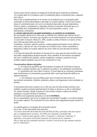 Tienen como misión soportar el empuje de la bóveda que le transmite el arbotante.
Ya se había dado en el románico, pero el contafuerte gótico se desarrolla más y adquiere
más relieve.
Para evitar su desplazamiento se le corona con el pináculo que es un pequeño pilar
terminado en forma apiramidada o decorado en su parte superior. Tiene como misión
hincar el contrafuerte pero a la vez es un elemento decorativo de gran importancia.
Nervios, pilares, contrafuertes y arbotantes forman el esqueleto de piedra que es el
responsable de la estabilidad del edificio. El resto (plementos, muros...) son
básicamente, cerramiento
3.- el muro deja de tener un papel sustentante y se convierte en cerramiento.
Por eso pueden abrirse en él vanos que se cubrirán con vidrieras que tamizan la luz e
iluminan el interior. Esto hace que el gótico sea un estilo luminoso en el que predomina
el vano sobre el macizo. Hasta el s. XIX, cuando se utilice el hierro y el acero, no hay
otro estilo que prescinda mas del muro.
Ventanales, rosetones, galerías, puertas...ocupan papeles principales en los edificios.
Para cerrar y decorar un vano se levantan en su interior una o varias columnillas o
baquetones unidos en su parte superior por arcos sobre los que descansa la tracería
calada.
A lo largo del desarrollo del gótico la tracería de los vanos pasa de más sencilla a mas
decorada complicándose progresivamente. Para contribuir al movimiento ascendente
del vano y también del conjunto, suelen completarse ventanas y puertas con una
moldura angulas (gablete), que sirve de cerramiento al vano

Características básicas del gótico
      a.- El sistema de equilibrio que descompone el empuje de la bóveda en fuerzas
verticales y empujes laterales que se soportan con pilare y con arbotantes-contrafuertes
      b.- predominio del vano sobre el macizo. El muro deja de ser elemento sustentante
para transformarse en cerramiento que permite abrir vanos que harán del edificio un
espacio luminoso.
       c.- los elementos son concebidos para servir al efecto de elevación y al
movimiento ascendente. Gabletes, pináculos, pilares con baquetones, torres acabadas en
flechas...

Como puede observarse el gótico no es solo una serie de innovaciones técnicas sino
también visuales.la tensión espiritual hacia la altura es decisiva y a ella se subordinan
los valores formales. Desde el punto de vista estético el gótico refleja una actitud
espiritual y un gusto distinto al románico.
El edificio más importante del gótico es LA CATEDRAL
Por su suntuosidad y por la luz es imagen de la divinidad. El pueblo ve en ella la imagen
de un poder superior. Por extensión los reyes utilizan esta magnificencia para mostrar su
poder.

La catedral gótica es la imagen de la Jerusalén celeste.
En el cap. 12 del Apocalipsis San Juan dice:
"La nueva Jerusalén descendía del cielo del lado de Dios, ataviada como una esposa
que se engalana para su esposo...Su brillo era semejante a la piedra más
preciosa...Tenía un muro grande y alto y 12 puertas, y sobre las 12 puertas 12
Apóstolos...de la parte de Oriente,3 puertas, de la parte del N.,3 puertas.."
Hoy se sabe que las catedrales tuvieron 1 artista o varios de los que tenemos noticias
por los "laberintos".
 