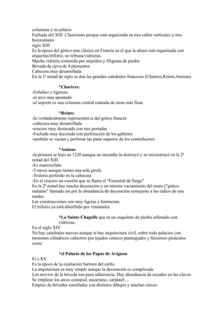 columnas y no pilares
Fachada del XIII .Clasicismo porque está organizada en tres calles verticales y tres
horizontales
siglo XIII
Es la época del gótico más clásico en Francia en el que la altura está organizada con
arquerías/triforio, no tribuna/vidrieras.
Mucha vidriera sostenida por arquillos y filigrana de piedra
Bóveda de ojiva de 4 plementos
Cabecera muy desarrollada
En la 1ª mitad de siglo se dan las grandes catedrales francesas (Chartres,Reims,Amiens)

                *Chartres:
-Esbeltez y ligereza
-el arco mas apuntado
-el soporte es una columna central rodeada de otras más finas

              *Reims:
-la verdaderamente representativa del gótico francés
-cabecera muy desarrollada
-crucero muy destacado con tres portadas
-Fachada muy decorada con perforación de los gabletes
-también se vacían y perforan las parte superior de los contrafuertes.

                *Amiens
-la primera se hizo en 1220 aunque un incendio la destruyó y se reconstruyó en la 2ª
mitad del XIII.
-Es macrocéfala
-5 naves aunque tienen una sola girola
-Triforio perfordo en la cabecera
-En el crucero un rosetón que se llama el "Fenestral de fuego"
En la 2ª mitad hay mucha decoración y un intenso vaciamiento del muro ("gótico
radiante" llamado así por la abundancia de decoración semejante a los radios de una
rueda)
Las construcciones son muy ligeras y luminosas.
El triforio ya está absorbido por ventanales

               *La Sainte Chapelle que es un esqueleto de piedra rellenado con
               vidrieras.
En el siglo XIV
No hay catedrales nuevas aunque sí hay arquitectura civil, sobre todo palacios con
torreones cilíndricos cubiertos por tejados cónicos puntiagudos y finísimos pináculos
como

               *el Palacio de los Papas de Avignon
El s.XV
Es la época de la exaltación barroca del estilo
La arquitectura es muy simple aunque la decoración es complicada.
Los nervios de la bóveda son pura adherencia. Hay abundancia de escudos en las claves
Se emplean los arcos conopial, escarzano, carpanel....
Empleo de bóvedas estrelladas con distintos dibujos y muchas claves.
 