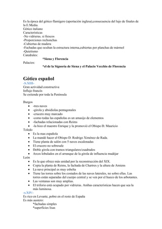 Es la época del gótico flamígero (aportación inglesa),consecuencia del lujo de finales de
la E.Media.
Gótico italiano
Características
-No vidrieras. si frescos
-Proporciones rechonchas
-Cubiertas de madera
-Fachadas que ocultan la estructura interna,cubiertas por planchas de mármol
-Quietismo
Catedrales:
                *Siena y Florencia
Palacios:
                *el de la Signoría de Siena y el Palacio Vecchio de Florencia


Gótico español
-S.XIII-
Gran actividad constructiva
Influjo francés
Se extiende por toda la Península

Burgos
    • -tres naves
    • -girola y absidiolas pentagonales
    • -crucero muy marcado
    • -como todas las españolas es un amasijo de elementos
    • -fachadas relacionadas con Reims
    • -la hizo el maestro Enrique y la promovió el Obispo D. Mauricio
Toledo
    • Es la mas española
    • La mandó hacer el Obispo D. Rodrigo Ximénez de Rada.
    • Tiene planta de salón con 5 naves escalonadas
    • El crucero no sobresale
    • Doble girola con tramos triangulares/cuadrados
    • Arcos lobulados en el arranque de la girola de influencia mudéjar
León
    • Es la que ofrece más unidad por la reconstrucción del XIX.
    • Copia la planta de Reims, la fachada de Chartres y la altura de Amiens
    • La nave principal es muy esbelta
    • Tiene las torres sobre los costados de las naves laterales, no sobre ellas. Las
        torres están separadas del cuerpo central y se ven por el hueco de los arbotantes.
    • Las ventanas son muy amplias.
    • El triforio está ocupado por vidrieras. Ambas características hacen que sea la
        más luminosa.
-s.XIV-
Es rico en Levante, pobre en el resto de España
Es más austero:
        *fachadas simples
        *superficies lisas
 