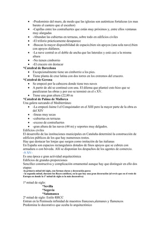 •   -Predominio del muro, de modo que las iglesias son auténticas fortalezas (es mas
        barato el cantero que el escultor)
    • -Capillas entre los contrafuertes que están muy próximos y, entre ellos ventanas
        muy alargadas
    • -Abundan las cubiertas en terrazas, sobre todo en edificios civiles
    • -El triforio prácticamente desaparece
    • -Buscan la mayor disponibilidad de espacio,bien sin apoyos (una sola nave).bien
        con apoyos diáfanos.
    • -La nave central es el doble de ancha que las laterales y está casi a la misma
        altura
    • -No tienen cimborrio
    • -El crucero sin destacar
*Catedral de Barcelona
    • Excepcionalmente tiene un cimborrio a los pies.
    • Tiene planta de cruz latina con dos torres en los extremos del crucero.
*Catedral de Gerona
    • Se empezó por la cabecera donde tiene tres naves
    • A partir de ahí se continuó con una. El dilema que planteó esto hizo que se
        paralizaran las obras y por eso se terminó en el s XV.
    • Tiene una gran altura (22,80 m
*Catedral de Palma de Mallorca
Una galera surcando el Mediterráneo
    • -La empezó Jaime I el Conquistador en el XIII pero la mayor parte de la obra es
        del XIV
    • -líneas muy secas
    • -cubiertas en terrazas
    • -exceso de contrafuertes
    • -gran altura de las naves (44 m) y soportes muy delgados.
Edificios civiles
El desarrollo de las instituciones municipales en Cataluña determinó la construcción de
edificios públicos de los que hay numerosos restos.
Hay que destacar las lonjas que surgen como imitación de las italianas
En España son espacios rectangulares dotados de finos apoyos que se cubren con
armadura o con bóveda. Allí se disponían los despachos de los agentes de comercio.
-S XV-
Es una época e gran actividad arquitectónica
Edificios de grandes proporciones
Sencillez constructiva y complicación ornamental aunque hay que distinguir en ello dos
etapas:
-la primera mitad del siglo, con formas claras y decoración parca
- la segunda mitad, durante los Reyes católicos, en la que hay una gran decoración (al revés que en el resto de
Europa en donde la 1ª mitad de siglo es la más decorativa)

1ª mitad de siglo:
               *Sevilla
               *Segovia
               *Salamanca
2ª mitad de siglo: Estilo RRCC
Entran en la Península infinidad de maestros franceses,alemanes y flamencos
Predomina lo decorativo que oculta lo arquitectónico
 