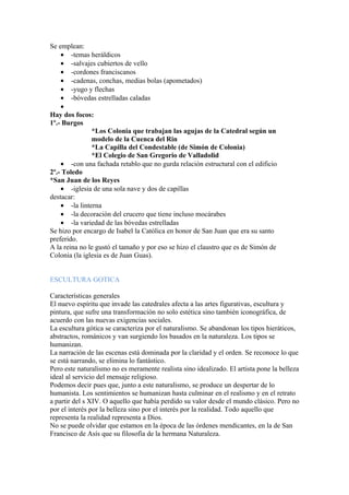 Se emplean:
    • -temas heráldicos
    • -salvajes cubiertos de vello
    • -cordones franciscanos
    • -cadenas, conchas, medias bolas (apometados)
    • -yugo y flechas
    • -bóvedas estrelladas caladas
    •
Hay dos focos:
1º.- Burgos
               *Los Colonia que trabajan las agujas de la Catedral según un
               modelo de la Cuenca del Rin
               *La Capilla del Condestable (de Simón de Colonia)
               *El Colegio de San Gregorio de Valladolid
    • -con una fachada retablo que no gurda relación estructural con el edificio
2º.- Toledo
*San Juan de los Reyes
    • -iglesia de una sola nave y dos de capillas
destacar:
    • -la linterna
    • -la decoración del crucero que tiene incluso mocárabes
    • -la variedad de las bóvedas estrelladas
Se hizo por encargo de Isabel la Católica en honor de San Juan que era su santo
preferido.
A la reina no le gustó el tamaño y por eso se hizo el claustro que es de Simón de
Colonia (la iglesia es de Juan Guas).


ESCULTURA GOTICA

Características generales
El nuevo espíritu que invade las catedrales afecta a las artes figurativas, escultura y
pintura, que sufre una transformación no solo estética sino también iconográfica, de
acuerdo con las nuevas exigencias sociales.
La escultura gótica se caracteriza por el naturalismo. Se abandonan los tipos hieráticos,
abstractos, románicos y van surgiendo los basados en la naturaleza. Los tipos se
humanizan.
La narración de las escenas está dominada por la claridad y el orden. Se reconoce lo que
se está narrando, se elimina lo fantástico.
Pero este naturalismo no es meramente realista sino idealizado. El artista pone la belleza
ideal al servicio del mensaje religioso.
Podemos decir pues que, junto a este naturalismo, se produce un despertar de lo
humanista. Los sentimientos se humanizan hasta culminar en el realismo y en el retrato
a partir del s XIV. O aquello que había perdido su valor desde el mundo clásico. Pero no
por el interés por la belleza sino por el interés por la realidad. Todo aquello que
representa la realidad representa a Dios.
No se puede olvidar que estamos en la época de las órdenes mendicantes, en la de San
Francisco de Asís que su filosofía de la hermana Naturaleza.
 