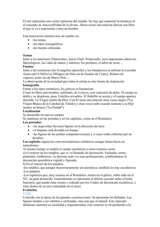 El arte representa una visión optimista del mundo. No hay que mantener la distancia ni
el concepto de inaccesibilidad de lo divino. Ahora existe una relación directa con Dios
al que se va a representar como un hombre.

Esta renovación artística trae un cambio en:
    • -los temas
    • -los tipos iconográficos
    • -las fuentes utilizadas

Temas
Junto a los anteriores (Pantocrátor, Juicio Final. Pentecostés..)son importantes ahora los
Mariológicos, las vidas de santos y mártires, los profanos, el árbol de Jessé....
Fuentes
Junto a las románicas (los Evangelios apócrifos y los Sinópticos) se utilizan la Leyenda
Aurea (del S XIII),Los MIlagros de Ntra sra de Gautier de Coincy, Relatos de
viajeros, como los de Marco Polo....
La observación de la sociedad que rodea al artista es otra fuente de inspiración
Iconografía
Frente a los tipos románicos, los góticos se humanizan
Cristo no Dios sino hombre, sufriendo, de 4 clavos, con expresión de dolor. El cuerpo se
dobla y se desploma, pesa. Cabellos revueltos. El faldellín se acorta y el cuerpo aparece
desnudo. La Virgen madre de Dios. Con El tiene una relación unas veces alegre (*La
Virgen Blanca de la Catedral de Toledo) y otras veces sufre cuando sostiene a su Hijo
muerto en brazos ("La Piedad")
Localización
Se desarrolla en nuevos campos
Se mantiene en las portadas y en los capiteles, como en el Románico.
Las portadas:
    • -las arquivoltas llevasen figuras en la dirección del arco
    • -el tímpano está dividido en franjas
    • -las figuras de las jambas componen escenas y a veces están cubiertas por un
        doselete.
Los capiteles siguen los convencionalismos románicos aunque tienen hacia un
naturalismo.
Al mismo tiempo se amplía el campo escultórico a otros terrenos como:
a) el exterior de los templos, que se va llenando de decoración. Fachadas, torres,
pináculos, cimborrios...se decoran cada vez mas profusamente, combinándose la
decoración geométrica vegetal y figurada.
b) En el interior de los templos:
-los retablos, que aunque mayoritariamente son pictóricos, también los hay escultóricos
-Los púlpitos
-Los sepulcros que, muy escasos en el Románico, tienen en el gótico, sobre todo en el
XV, un gran desarrollo. Generalmente se representa al difunto yacente sobre el lecho
funerario, que puede estar exento y rodeado por los 4 lados de decoración escultórica, o
estar dentro de un arco rehundido en el muro.
Evolución
S XIII
Coincide con la época de las grandes construcciones. Se decorarán las fachadas. Las
figuras tienden a ser esbeltas y estilizadas, mas aun que al natural. Este marcado
idealismo aumenta su serenidad y majestuosidad. Este carácter se irá perdiendo a lo
 