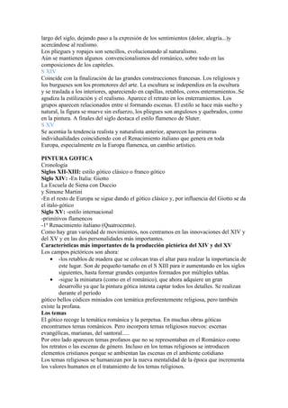 largo del siglo, dejando paso a la expresión de los sentimientos (dolor, alegría...)y
acercándose al realismo.
Los pliegues y ropajes son sencillos, evolucionando al naturalismo.
Aún se mantienen algunos convencionalismos del románico, sobre todo en las
composiciones de los capiteles.
S XIV
Coincide con la finalización de las grandes construcciones francesas. Los religiosos y
los burgueses son los promotores del arte. La escultura se independiza en la escultura
y se traslada a los interiores, apareciendo en capillas, retablos, coros enterramientos..Se
agudiza la estilización y el realismo. Aparece el retrato en los enterramientos. Los
grupos aparecen relacionados entre sí formando escenas. El estilo se hace más suelto y
natural, la figura se mueve sin esfuerzo, los pliegues son angulosos y quebrados, como
en la pintura. A finales del siglo destaca el estilo flamenco de Sluter.
S XV
Se acentúa la tendencia realista y naturalista anterior, aparecen las primeras
individualidades coincidiendo con el Renacimiento italiano que genera en toda
Europa, especialmente en la Europa flamenca, un cambio artístico.

PINTURA GOTICA
Cronología
Siglos XII-XIII: estilo gótico clásico o franco gótico
Siglo XIV: -En Italia: Giotto
La Escuela de Siena con Duccio
y Simone Martini
-En el resto de Europa se sigue dando el gótico clásico y, por influencia del Giotto se da
el italo-gótico
Siglo XV: -estilo internacional
-primitivos flamencos
-1º Renacimiento italiano (Quatrocento).
Como hay gran variedad de movimientos, nos centramos en las innovaciones del XIV y
del XV y en las dos personalidades más importantes.
Características más importantes de la producción pictórica del XIV y del XV
Los campos pictóricos son ahora:
     • -los retablos de madera que se colocan tras el altar para realzar la importancia de
         este lugar. Son de pequeño tamaño en el S XIII para ir aumentando en los siglos
         siguientes, hasta formar grandes conjuntos formados por múltiples tablas.
     • -sigue la miniatura (como en el románico), que ahora adquiere un gran
         desarrollo ya que la pintura gótica intenta captar todos los detalles. Se realizan
         durante el período
gótico bellos códices miniados con temática preferentemente religiosa, pero también
existe la profana.
Los temas
El gótico recoge la temática románica y la perpetua. En muchas obras góticas
encontramos temas románicos. Pero incorpora temas religiosos nuevos: escenas
evangélicas, marianas, del santoral.....
Por otro lado aparecen temas profanos que no se representaban en el Románico como
los retratos o las escenas de género. Incluso en los temas religiosos se introducen
elementos cristianos porque se ambientan las escenas en el ambiente cotidiano
Los temas religiosos se humanizan por la nueva mentalidad de la época que incrementa
los valores humanos en el tratamiento de los temas religiosos.
 