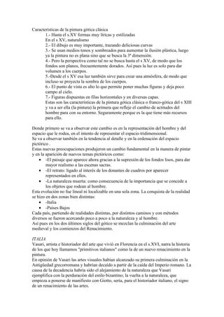 Características de la pintura gótica clásica
       1.- Hasta el s.XV formas muy líricas y estilizadas
       En el s XV, naturalismo
       2.- El dibujo es muy importante, trazando deliciosas curvas
       3.- Se usan medios tonos y sombreados para aumentar la ilusión plástica, luego
       ya la pintura no es plana sino que se busca la 3ª dimensión.
       4.- Pero la perspectiva como tal no se busca hasta el s XV, de modo que los
       fondos son planos, frecuentemente dorados. Así pues la luz es solo para dar
       volumen a los cuerpos.
       5.-Desde el s XV esa luz también sirve para crear una atmósfera, de modo que
       incluso se proyecta la sombra de los cuerpos.
       6.- El punto de vista es alto lo que permite poner muchas figuras y deja poco
       campo al cielo.
       7.- Figuras dispuestas en filas horizontales y en diversas capas.
       Estas son las características de la pintura gótica clásica o franco-gótica del s XIII
       y va a ser ella (la pintura) la primera que refleje el cambio de actitudes del
       hombre para con su entorno. Seguramente porque es la que tiene más recursos
       para ello.

Donde primero se va a observar este cambio es en la representación del hombre y del
espacio que le rodea, en el intento de representar el espacio tridimensional.
Se va a observar también en la tendencia al detalle y en la ordenación del espacio
pictórico .
Estas nuevas preocupaciones produjeron un cambio fundamental en la manera de pintar
y en la aparición de nuevos temas pictóricos como:
    • -El paisaje que aparece ahora gracias a la supresión de los fondos lisos, para dar
        mayor realismo a las escenas sacras.
    • -El retrato: ligado al interés de los donantes de cuadros por aparecer
        representados en ellos.
    • -La naturaleza muerta: como consecuencia de la importancia que se concede a
        los objetos que rodean al hombre.
Esta evolución no fue lineal ni localizable en una sola zona. La conquista de la realidad
se hizo en dos zonas bien distintas:
    • -Italia
    • -Países Bajos
Cada país, partiendo de realidades distintas, por distintos caminos y con métodos
diversos se fueron acercando poco a poco a la naturaleza y al hombre.
Así pues en los dos últimos siglos del gótico se mezclan la culminación del arte
medieval y los comienzos del Renacimiento.

ITALIA
Vasari, artista e historiador del arte que vivió en Florencia en el s.XVI, narra la historia
de los que hoy llamamos "primitivos italianos" como la de un nuevo renacimiento en la
pintura.
En opinión de Vasari las artes visuales habían alcanzado su primera culminación en la
Antigüedad grecorromana y habrían decaído a partir de la caída del Imperio romano. La
causa de la decadencia habría sido el alejamiento de la naturaleza que Vasari
ejemplifica con la perduración del estilo bizantino; la vuelta a la naturaleza, que
empieza a ponerse de manifiesto con Giotto, sería, para el historiador italiano, el signo
de un renacimiento de las artes.
 