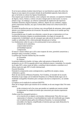 Si en la nueva pintura el pintor trata de hacer ver una historia (y para ello coloca las
figuras en una especie de escenario dotado de profundidad espacial), hasta ahora lo
que se ha hecho es colocar las figuras frontalmente.
Esto requiere que el pintor domine, como cualquier otro artesano, un repertorio limitado
de figuras, trazos, formas y colores con poco margen para la innovación. La nueva
pintura exige, sin embargo, un esfuerzo continuado de ampliación del repertorio
mediante elementos (figuras humanas, edificios, objetos de uso cotidiano, ropajes,
gestos expresiones faciales, etc) que el artista debe extraer de la observación de la
naturaleza.
El criterio de perfección que en el primer caso esta prefijado de antemano, ahora queda
abierto a un continuo proceso de invención. Ha nacido el artista en el sentido que hoy
damos al término.
La necesidad de que el cuadro sea coherente, a pesar de que se representen en él esa
multitud de elementos dispares no predeterminados, da origen al concepto de
composición: la habilidad o arte de conseguir que cada una de las partes o elementos del
cuadro se subordine al fin o efecto principal deseado por el artista.
Los fundamentos sobre los que se irá construyendo la nueva pintura son:
        -imitación de la naturaleza.
        -expresividad narrativa.
        -profundidad espacial.
        -composición
El mayor o menor énfasis que se dé a unos respecto de otros, permitirá caracterizar y
distinguir entre sí escuelas y artistas.
La pintura del Trecento italiano hay dos escuelas:
        a).-Florentina
        b).-Sienesa
La primera habría de triunfar a la larga, sobre todo gracias al desarrollo de la
perspectiva en el s.XV;la segunda ejerció una influencia mayor e inmediata. Se extendió
en el siglo XIV a otras zonas de Italia y contribuyó decisivamente a constituir en el
último cuarto de siglo XIV el estilo internacional.
Escuela florentina
Entiende la composición como contraposición y equilibrio de cuerpos, masas,
volúmenes y gestos.
Parte de una enorme influencia bizantina. Fué Cimabue, el iniciador de la escuela
florentina el que rompe con la tradición bizantina en su Maestá donde sigue con el
modelado iconográfico bizantino pero consigue una nueva composición y un sentido
espacial.
La ruptura con la tradición la realizará GIOTTO
Parte de la imagen óptica que tenemos de la realidad, no de una imagen ideal. Por tanto
trata de:
        a) dar existencia real a las cosas que pueden ser captadas por nuestra mirada
        b) representar los estados de ánimo que conocemos por nuestra experiencia
        sicológica.
Ambas cosas las conseguirá gracias a :
        a) la creación de un espacio convincente, tridimensional. Para ello tuvo que:
        -representar el volumen y la profundidad por medio del sombreado que rompía
        con la tradición plana gótica de influencia bizantina. La monumentalidad
        concedida a las figuras, simplificadas al máximo para que nada obstaculice la
        sensación de volumen.
 