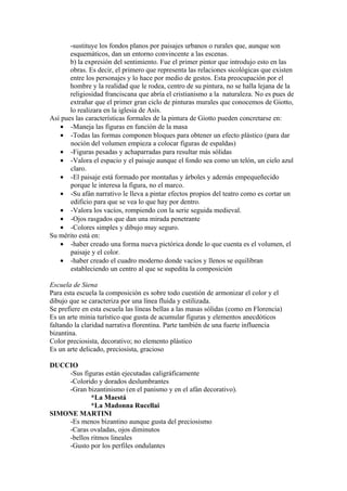 -sustituye los fondos planos por paisajes urbanos o rurales que, aunque son
       esquemáticos, dan un entorno convincente a las escenas.
       b) la expresión del sentimiento. Fue el primer pintor que introdujo esto en las
       obras. Es decir, el primero que representa las relaciones sicológicas que existen
       entre los personajes y lo hace por medio de gestos. Esta preocupación por el
       hombre y la realidad que le rodea, centro de su pintura, no se halla lejana de la
       religiosidad franciscana que abría el cristianismo a la naturaleza. No es pues de
       extrañar que el primer gran ciclo de pinturas murales que conocemos de Giotto,
       lo realizara en la iglesia de Asís.
Así pues las características formales de la pintura de Giotto pueden concretarse en:
   • -Maneja las figuras en función de la masa
   • -Todas las formas componen bloques para obtener un efecto plástico (para dar
       noción del volumen empieza a colocar figuras de espaldas)
   • -Figuras pesadas y achaparradas para resultar más sólidas
   • -Valora el espacio y el paisaje aunque el fondo sea como un telón, un cielo azul
       claro.
   • -El paisaje está formado por montañas y árboles y además empequeñecido
       porque le interesa la figura, no el marco.
   • -Su afán narrativo le lleva a pintar efectos propios del teatro como es cortar un
       edificio para que se vea lo que hay por dentro.
   • -Valora los vacíos, rompiendo con la serie seguida medieval.
   • -Ojos rasgados que dan una mirada penetrante
   • -Colores simples y dibujo muy seguro.
Su mérito está en:
   • -haber creado una forma nueva pictórica donde lo que cuenta es el volumen, el
       paisaje y el color.
   • -haber creado el cuadro moderno donde vacíos y llenos se equilibran
       estableciendo un centro al que se supedita la composición

Escuela de Siena
Para esta escuela la composición es sobre todo cuestión de armonizar el color y el
dibujo que se caracteriza por una línea fluida y estilizada.
Se prefiere en esta escuela las líneas bellas a las masas sólidas (como en Florencia)
Es un arte minia turístico que gusta de acumular figuras y elementos anecdóticos
faltando la claridad narrativa florentina. Parte también de una fuerte influencia
bizantina.
Color preciosista, decorativo; no elemento plástico
Es un arte delicado, preciosista, gracioso

DUCCIO
    -Sus figuras están ejecutadas caligráficamente
    -Colorido y dorados deslumbrantes
    -Gran bizantinismo (en el panismo y en el afán decorativo).
            *La Maestá
            *La Madonna Rucellai
SIMONE MARTINI
    -Es menos bizantino aunque gusta del preciosismo
    -Caras ovaladas, ojos diminutos
    -bellos ritmos lineales
    -Gusto por los perfiles ondulantes
 
