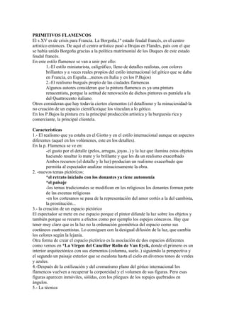 PRIMITIVOS FLAMENCOS
El s XV es de crisis para Francia. La Borgoña,1º estado feudal francés, es el centro
artístico entonces. De aquí el centro artístico pasó a Brujas en Flandes, país con el que
se había unido Borgoña gracias a la política matrimonial de los Duques de este estado
feudal francés.
En este estilo flamenco se van a unir por ello:
        1.-El estilo miniaturista, caligráfico, lleno de detalles realistas, con colores
        brillantes y a veces reales propios del estilo internacional (el gótico que se daba
        en Francia, en España...,menos en Italia y en los P.Bajos)
        2.-El realismo burgués propio de las ciudades flamencas
        Algunos autores consideran que la pintura flamenca es ya una pintura
        renacentista, porque la actitud de renovación de dichos pintores es paralela a la
        del Quattrocento italiano.
Otros consideran que hay todavía ciertos elementos (el detallismo y la minuciosidad-la
no creación de un espacio científico)que los vinculan a lo gótico.
En los P.Bajos la pintura era la principal producción artística y la burguesía rica y
comerciante, la principal clientela.

Características
1.- El realismo que ya estaba en el Giotto y en el estilo internacional aunque en aspectos
diferentes (aquel en los volúmenes, este en los detalles).
En la p. Flamenca se ve en:
         -el gusto por el detalle (pelos, arrugas, joyas..) y la luz que ilumina estos objetos
         haciendo resaltar lo mate y lo brillante y que les da un realismo exacerbado
         Ambos recursos (el detalle y la luz) producían un realismo exacerbado que
         permitía al espectador analizar minuciosamente la obra.
2. -nuevos temas pictóricos:
         *el retrato iniciado con los donantes ya tiene autonomía
         *el paisaje
         -los temas tradicionales se modifican en los religiosos los donantes forman parte
         de las escenas religiosas
         -en los cortesanos se pasa de la representación del amor cortés a la del cambista,
         la prostitución...
3.- la creación de un espacio pictórico
El espectador se mete en ese espacio porque el pintor difunde la luz sobre los objetos y
también porque se recurre a efectos como por ejemplo los espejos cóncavos. Hay que
tener muy claro que es la luz no la ordenación geométrica del espacio como sus
coetáneos cuatrocentistas. Lo consiguen con la desigual difusión de la luz, que cambia
los colores según la lejanía.
Otra forma de crear el espacio pictórico es la asociación de dos espacios diferentes
como vemos en *La Virgen del Canciller Rolin de Van Eyck, donde el primero es un
interior arquitectónico con sus elementos (columna, suelo..) siguiendo la perspectiva y
el segundo un paisaje exterior que se escalona hasta el cielo en diversos tonos de verdes
y azules.
4.-Después de la estilización y del cromatismo plano del gótico internacional los
flamencos vuelven a recuperar la corporeidad y el volumen de sus figuras. Pero esas
figuras aparecen inmóviles, sólidas, con los pliegues de los ropajes quebrados en
ángulos.
5.- La técnica
 