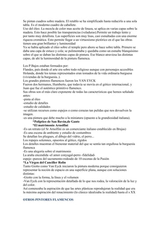 Se pintan cuadros sobre madera. El retablo se ha simplificado hasta reducirlo a una sola
tabla. Es el moderno cuadro de caballete.
Uso del óleo. La mezcla de color mas aceite de linaza, se aplica en varias capas sobre la
madera. Esto hace posible las transparencias (veladuras).Permite un trabajo lento y
por tanto muy detallista. Las superficies son muy lisas, casi esmaltadas con una enorme
riqueza cromática. Esto permite llegar a un virtuosismo pictórico en el que las obras
tienen una gran brillantez y luminosidad
Ya se había aplicado el óleo sobre el temple pero ahora se hace sobre tabla. Primero se
daba una capa de estuco y cola; se pulimentaba y quedaba como un esmalte blanquísimo
sobre el que se daban las distintas capas de pintura. Ese blanco atraviesa las distintas
capas, de ahí la luminosidad de la pintura flamenca.

Los P.Bajos estaban formados por:
Flandes, país donde el arte era sobre todo religioso aunque con personajes accesibles
Holanda, donde los temas representados eran tomados de la vida ordinaria burguesa
(viviendas de la burguesía..).
Los grandes pintores flamencos fueron los VAN EYCK
Fueron dos hermanos, Humberto, que todavía se movía en el gótico internacional, y
Juan que fue el auténtico primitivo flamenco.
Sus obras son el más claro exponente de todas las características que hemos señalado
antes:
-pinta al óleo
-estudio de detalles
-estudio de calidades
-se utilizan recursos como espejos o como corazas tan pulidas que nos devuelven la
imagen.
-es una pintura que debe mucho a la miniatura (opuesto a la grandiosidad italiana).
         *Políptico de San Bavón,de Gante
         *El matrimonio Arnolfini
-Es un retrato (el Sr Arnolfini es un comerciante italiano establecido en Brujas)
-Es una escena de ambiente y estudio de costumbres
Se detallan los pliegues, el dibujo del vidrio, el perro...
Los ropajes solemnes, opuestos al gótico, rígidos
Los detalles muestran el bienestar material del que se sentía tan orgullosa la burguesía
flamenca
-Es una alegoría sobre el matrimonio
La araña encendida -el amor conyugal-perro -fidelidad-
espejo -pureza del sacramento-rodeado de 10 escenas de la Pasión
*La Virgen del Canciller Rolin
Tanto Giotto como Van Eyck iniciaron la pintura moderna porque consiguieron
representar la noción de espacio en una superficie plana, aunque con soluciones
distintas:
-Giotto con la forma, la línea y el volumen
-Van Eyck con la representación detallada de lo que nos rodea, la valoración de la luz y
del color.
Así comenzaba la aspiración de que las artes plásticas reprodujeran la realidad que era
la máxima aspiración del renacimiento (lo clásico idealizaba la realidad) hasta el s XX

OTROS PINTORES FLAMENCOS
 