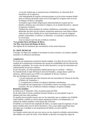 -es un arte realista que se caracteriza por el detallismo, la valoración de lo
       anecdótico, de lo expresivo.
       -está impregnando de espíritu cortesano porque es en las cortes europeas donde
       tiene su máximo desarrollo (tanto en la Corte papal de Avignon como en la de
       los Duques de Berry y Borgoña).
       -la temática sigue siendo religiosa pero desacralizada por el gusto por los
       detalles cotidianos que convierten lo religioso en un mundo decorativo...opuesto
       al rigorismo románico.
       También hay temas profanos de carácter caballeresco, aristocrático, siempre
       idealizado que hace que las mujeres campesinas aparezcan como dulces damas.
       -todo esto nos lleva a hablar de un cierto manierismo en el que las imágenes
       pierden corporeidad, se estilizan, se deforman...Los paisajes y arquitecturas ya
       no sirven para
       crear un espacio real sino por su belleza cromática.
*Las grandes horas del Duque de Berry
*las Muy ricas horas del Duque de Berry
Son algunas de las miniaturas que encontramos en las cortes francesas.

EL ARTE MUDEJAR
Concepto: Se llama arte mudéjar al musulmán en tierra cristiana y al cristiano español
sometido a la influencia musulmana.

Arquitectura
No existe una arquitectura constructivamente mudéjar. Las obras de este estilo son los
modelos de la arquitectura musulmana que acusan las modalidades del arte almorávide,
almohade y granadino. No es pues sino un estilo decorativo, ya que las estructuras son
ordinariamente las del arte cristiano.
Es por otra parte, un estilo puramente español puesto que es cristiano + islámico.
Se extiende desde el siglo XII hasta la toma de Granada y, aunque decae a partir de
entonces, subsiste hasta casi el XIX y los españoles lo llevan a América.
Hay que distinguir dos tendencias:
        1.-la que representa una total imitación del arte musulmán (el Alcázar de Sevilla,
        el Palacio de Tordesillas..).
        2.- la arquitectura cristiana con algunos elementos musulmanes.
        El estudio de esta arquitectura se acostumbra a hacer con arreglo a los estilos
        cristianos. Por eso se habla de románico-mudéjar y de gótico-mudéjar.
Románico-mudéjar
Se fecha en la 2ª mitad del s.XII y la primera parte del XIII.
Se da sobre todo en tierras castellano leonesas donde es un arte popular lo que le
distancia del más culto románico.
En aquella zona la piedra escasea, por eso los materiales que se emplean son el ladrillo
(entre ladrillo y ladrillo se coloca espesa argamasa),el barro y la mampostería. La
cubierta de madera también es más barata que la bóveda.
El ladrillo es el material más empleado de todos y, la espesa capa de argamasa a la que
hemos aludido antes crea un efecto bicrómico y lleva a que algún arqueólogo haya
afirmado que el mudéjar es una arquitectura de ladrillo con poco ladrillo.
Las plantas.
Los templos suelen tener de una a tres naves con sus respectivos ábsides semicirculares,
abovedados con cuarto de esfera. Estos ábsides se decoran con arquerías ciegas de
 