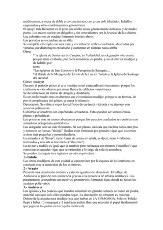medio punto, a veces de doble arco concéntrico, con arcos poli lobulados, ladrillos
esquinados y otras combinaciones geométricas.
El apoyo más frecuente es el pilar que recibe arcos generalmente doblados y de medio
punto. Los muros suelen ser delgados y sin contrafuertes por la levedad de la cubierta.
Las cubiertas son de madera formando bonitos aleros.
Las portadas se encuadran en un alfiz
Se completa el templo con una torre y el cimborrio ambos cuadrados, ahuecados por
venanas que disminuyen en tamaño y aumentan en número hacia arriba
Obras
        * la iglesia de Santervás de Campos, en Valladolid, un ek¡jemplo interesante
        porque tiene el ábside, por fuera románico, en piedra, y en el interior mudéjar y
        de ladrillo por
        tanto.
        *Las iglesias de San Lorenzo y la Peregrina de Sahagún....
        *el ábside de la Mezquita del Cristo de la Luz en Toledo y la Iglesia de Santiago
        del Arrabal.
Gótico-mudéjar
Durante el período gótico el arte mudéjar tomó extraordinario incremento porque los
cristianos se extendieron por zonas llenas de edificios musulmanes.
Se da sobre todo en tierras de Aragón y Andalucía.
Es un estilo mucho mas exuberante que el románico-mudéjar, porque a las formas, de
por sí complicadas del gótico, se suma lo islámico.
Decoración: Se cubre a veces los edificios de cerámica vidriada y se decoran con
yeserías polícromas
Cubiertas se recubren con espléndidas armaduras. Estas pueden ser semiesféricas,
planas y poliédricas.
Las primeras son las menos abundantes porque los espacios cuadrados se resolvían con
armaduras octogonales poliédricas.
Las alargadas son las más frecuentes. Si son planas, indican que encima había otro piso
y entonces se llaman "alfarje". Suelen estar formadas por grandes vigas que sostienen
a otras más pequeñas y perpendiculares.
La armadura de "limas", tiene forma de artesa invertida, es decir, tiene 4 faldones
inclinados y una artesa horizontal ("almizate").
La de par y nudillo es igual que la anterior pero reforzada con tirantes ("nudillos") que
consisten en grandes vigas que se extienden a lo largo de toda la armadura.
Se pueden distinguir tres regiones en esta arquitectura.
1.-Toledo.
Las obras mudéjares de esta ciudad se caracterizan por la riqueza de los interiores en
contraste con la austeridad de los exteriores.
2.- Aragón
Presenta una decoración interior y exterior igualmente abundante. El influjo de
Andalucía se percibe con insistencia gracias a la presencia de artistas andaluces. Los
paramenteos se recubren con motivos geométricos formando fajas donde no faltan los
azulejos polícromos.
3.- Andalucía
Las iglesias y los palacios que mandan construir los grandes señores se hacen en piedra,
material caro que solo ellos pueden pagar. La decoración no obstante es mudéjar.
Dentro de la arquitectura mudéjar hay que hablar de LA SINAGOGA. Solo en Toledo
llegó a haber 10 sinagogas y 5 madrazas judías (hay que recordar el papel fundamental
que jugaron los judíos en la España medieval).
 