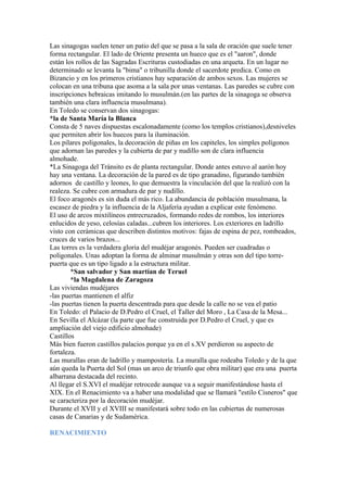 Las sinagogas suelen tener un patio del que se pasa a la sala de oración que suele tener
forma rectangular. El lado de Oriente presenta un hueco que es el "aaron", donde
están los rollos de las Sagradas Escrituras custodiadas en una arqueta. En un lugar no
determinado se levanta la "bima" o tribunilla donde el sacerdote predica. Como en
Bizancio y en los primeros cristianos hay separación de ambos sexos. Las mujeres se
colocan en una tribuna que asoma a la sala por unas ventanas. Las paredes se cubre con
inscripciones hebraicas imitando lo musulmán.(en las partes de la sinagoga se observa
también una clara influencia musulmana).
En Toledo se conservan dos sinagogas:
*la de Santa María la Blanca
Consta de 5 naves dispuestas escalonadamente (como los templos cristianos),desniveles
que permiten abrir los huecos para la iluminación.
Los pilares poligonales, la decoración de piñas en los capiteles, los simples polígonos
que adornan las paredes y la cubierta de par y nudillo son de clara influencia
almohade.
*La Sinagoga del Tránsito es de planta rectangular. Donde antes estuvo al aarón hoy
hay una ventana. La decoración de la pared es de tipo granadino, figurando también
adornos de castillo y leones, lo que demuestra la vinculación del que la realizó con la
realeza. Se cubre con armadura de par y nudillo.
El foco aragonés es sin duda el más rico. La abundancia de población musulmana, la
escasez de piedra y la influencia de la Aljafería ayudan a explicar este fenómeno.
El uso de arcos mixtilíneos entrecruzados, formando redes de rombos, los interiores
enlucidos de yeso, celosías caladas...cubren los interiores. Los exteriores en ladrillo
visto con cerámicas que describen distintos motivos: fajas de espina de pez, rombeados,
cruces de varios brazos...
Las torres es la verdadera gloria del mudéjar aragonés. Pueden ser cuadradas o
poligonales. Unas adoptan la forma de alminar musulmán y otras son del tipo torre-
puerta que es un tipo ligado a la estructura militar.
        *San salvador y San martían de Teruel
        *la Magdalena de Zaragoza
Las viviendas mudéjares
-las puertas mantienen el alfiz
-las puertas tienen la puerta descentrada para que desde la calle no se vea el patio
En Toledo: el Palacio de D.Pedro el Cruel, el Taller del Moro , La Casa de la Mesa...
En Sevilla el Alcázar (la parte que fue construida por D.Pedro el Cruel, y que es
ampliación del viejo edificio almohade)
Castillos
Más bien fueron castillos palacios porque ya en el s.XV perdieron su aspecto de
fortaleza.
Las murallas eran de ladrillo y mampostería. La muralla que rodeaba Toledo y de la que
aún queda la Puerta del Sol (mas un arco de triunfo que obra militar) que era una puerta
albarrana destacada del recinto.
Al llegar el S.XVI el mudéjar retrocede aunque va a seguir manifestándose hasta el
XIX. En el Renacimiento va a haber una modalidad que se llamará "estilo Cisneros" que
se caracteriza por la decoración mudéjar.
Durante el XVII y el XVIII se manifestará sobre todo en las cubiertas de numerosas
casas de Canarias y de Sudamérica.

RENACIMIENTO
 