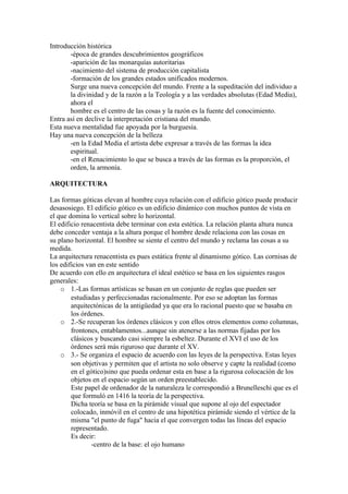Introducción histórica
       -época de grandes descubrimientos geográficos
       -aparición de las monarquías autoritarias
       -nacimiento del sistema de producción capitalista
       -formación de los grandes estados unificados modernos.
       Surge una nueva concepción del mundo. Frente a la supeditación del individuo a
       la divinidad y de la razón a la Teología y a las verdades absolutas (Edad Media),
       ahora el
       hombre es el centro de las cosas y la razón es la fuente del conocimiento.
Entra así en declive la interpretación cristiana del mundo.
Esta nueva mentalidad fue apoyada por la burguesía.
Hay una nueva concepción de la belleza
       -en la Edad Media el artista debe expresar a través de las formas la idea
       espiritual.
       -en el Renacimiento lo que se busca a través de las formas es la proporción, el
       orden, la armonía.

ARQUITECTURA

Las formas góticas elevan al hombre cuya relación con el edificio gótico puede producir
desasosiego. El edificio gótico es un edificio dinámico con muchos puntos de vista en
el que domina lo vertical sobre lo horizontal.
El edificio renacentista debe terminar con esta estética. La relación planta altura nunca
debe conceder ventaja a la altura porque el hombre desde relaciona con las cosas en
su plano horizontal. El hombre se siente el centro del mundo y reclama las cosas a su
medida.
La arquitectura renacentista es pues estática frente al dinamismo gótico. Las cornisas de
los edificios van en este sentido
De acuerdo con ello en arquitectura el ideal estético se basa en los siguientes rasgos
generales:
    o 1.-Las formas artísticas se basan en un conjunto de reglas que pueden ser
        estudiadas y perfeccionadas racionalmente. Por eso se adoptan las formas
        arquitectónicas de la antigüedad ya que era lo racional puesto que se basaba en
        los órdenes.
    o 2.-Se recuperan los órdenes clásicos y con ellos otros elementos como columnas,
        frontones, entablamentos...aunque sin atenerse a las normas fijadas por los
        clásicos y buscando casi siempre la esbeltez. Durante el XVI el uso de los
        órdenes será más riguroso que durante el XV.
    o 3.- Se organiza el espacio de acuerdo con las leyes de la perspectiva. Estas leyes
        son objetivas y permiten que el artista no solo observe y capte la realidad (como
        en el gótico)sino que pueda ordenar esta en base a la rigurosa colocación de los
        objetos en el espacio según un orden preestablecido.
        Este papel de ordenador de la naturaleza le correspondió a Brunelleschi que es el
        que formuló en 1416 la teoría de la perspectiva.
        Dicha teoría se basa en la pirámide visual que supone al ojo del espectador
        colocado, inmóvil en el centro de una hipotética pirámide siendo el vértice de la
        misma "el punto de fuga" hacia el que convergen todas las líneas del espacio
        representado.
        Es decir:
                -centro de la base: el ojo humano
 