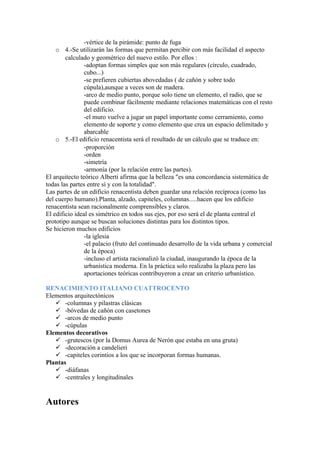 -vértice de la pirámide: punto de fuga
    o 4.-Se utilizarán las formas que permitan percibir con más facilidad el aspecto
        calculado y geométrico del nuevo estilo. Por ellos :
                -adoptan formas simples que son más regulares (círculo, cuadrado,
                cubo...)
                -se prefieren cubiertas abovedadas ( de cañón y sobre todo
                cúpula),aunque a veces son de madera.
                -arco de medio punto, porque solo tiene un elemento, el radio, que se
                puede combinar fácilmente mediante relaciones matemáticas con el resto
                del edificio.
                -el muro vuelve a jugar un papel importante como cerramiento, como
                elemento de soporte y como elemento que crea un espacio delimitado y
                abarcable
    o 5.-El edificio renacentista será el resultado de un cálculo que se traduce en:
                -proporción
                -orden
                -simetría
                -armonía (por la relación entre las partes).
El arquitecto teórico Alberti afirma que la belleza "es una concordancia sistemática de
todas las partes entre sí y con la totalidad".
Las partes de un edificio renacentista deben guardar una relación recíproca (como las
del cuerpo humano).Planta, alzado, capiteles, columnas.....hacen que los edificio
renacentista sean racionalmente comprensibles y claros.
El edificio ideal es simétrico en todos sus ejes, por eso será el de planta central el
prototipo aunque se buscan soluciones distintas para los distintos tipos.
Se hicieron muchos edificios
                -la iglesia
                -el palacio (fruto del continuado desarrollo de la vida urbana y comercial
                de la época)
                -incluso el artista racionalizó la ciudad, inaugurando la época de la
                urbanística moderna. En la práctica solo realizaba la plaza pero las
                aportaciones teóricas contribuyeron a crear un criterio urbanístico.

RENACIMIENTO ITALIANO CUATTROCENTO
Elementos arquitectónicos
    -columnas y pilastras clásicas
    -bóvedas de cañón con casetones
    -arcos de medio punto
    -cúpulas
Elementos decorativos
    -grutescos (por la Domus Aurea de Nerón que estaba en una gruta)
    -decoración a candelieri
    -capiteles corintios a los que se incorporan formas humanas.
Plantas
    -diáfanas
    -centrales y longitudinales


Autores
 