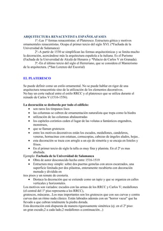 ARQUITECTURA RENACENTISTA ESPAÑOLAFASES
         1ª.-Las 1ª formas renacentistas: el Plateresco. Estructura gótica y motivos
ornamentales renacentistas. Ocupa el primer tercio del siglo XVI. (*Fachada de la
Universidad de Salamanca)
         2ª.-A partir de 1530 se simplifican las formas arquitectónicas y se limita mucho
la decoración, acercándose más la arquitectura española a la italiana. Es el Purismo
(Fachada de la Universidad de Alcalá de Henares y *Palacio de Carlos V en Granada).
         3ª.-En el último tercio del siglo el Herreriano, que se considera el Manierismo
de la arquitectura. (*San Lorenzo del Escorial)


EL PLATERESCO

Se puede definir como un estilo ornamental. No se puede hablar en rigor de una
arquitectura renacentista sino de la utilización de los elementos decorativos.
No hay un corte radical entre el estilo RRCC y el plateresco que se utiliza durante el
reinado de Carlos V (1516-1556).

La decoración se desborda por todo el edificio:
    • son raros los tímpanos lisos
    • las columnas se cubren de ornamentación naturalista que trepa como la hiedra
    • utilización de las columnas abalaustradas
    • los capiteles corintios ceden el lugar de las volutas a fantásticos engendros,
        monstruos,
    • que se llaman grutescos
    • entre los motivos decorativos están los escudos, medallones, candeleros,
        veneras, hornacinas con estatuas, cornucopias, cabezas de ángeles alados, hojas..
    • esta decoración se traza con arreglo a un eje de simetría y se encaja en listeles y
        frisos.
    • En el primer tercio de siglo la talla es muy fina y planista. En el 2ª es mas
        abultada.
Ejemplo: Fachada de la Universidad de Salamanca
    • Obra de autor desconocido hecho entre 1516-1519
    • Estructura muy simple: sobre dos puertas gemelas con arcos escarzados, una
        superficie limitada por dos pilastras, enteramente recubierta con decoración
        menuda y dividida en
tres pisos y un remate de crestería.
    • Destaca la decoración que se extiende como un tapiz y que se organiza en calles
        verticales y horizontales.
Los motivos son variados: escudos con las armas de los RRCC y Carlos V; medallones
(el central del 1º piso representa a los RRCC),
grutescos, máscaras...Los mas importantes son los grutescos que con sus curvas y contra
curvas dan un ritmo nada clásico. Están labrados además con un "horror vacui" que ha
llevado a que cubran totalmente la piedra dorada.
Esta decoración está dispuesta de manera rigurosamente simétrica (ej: en el 2º piso:
un gran escudo,2 a cada lado,2 medallones a continuación...)
 