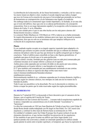 La distribución de la decoración, de las líneas horizontales y verticales y de los vanos y
los muros tienen un objetivo claro: resaltar el escudo imperial que indica el papel
que tuvo la Corona en la creación de esta nueva Universidad que pretendía ser un foco
de humanismo en contraposición a la de Salamanca mas ligada a la tradición.
Sin embargo todavía lo ornamental sigue siendo importante y la fachada, al ser mas alta
que el resto del edificio, hace que este no se adecue perfectamente a la concepción
renacentista. Esto es un rasgo típicamente español y la excepción a ello la tenemos en el
Palacio de Carlos V en la Alhambra
Es un caso aislado pero sí que es una obra hecha con los más puros cánones del
Renacimiento toscano y romano.
Lo comenzó Pedro Machuca en 1528.Murió en 1550 y todavía no se había terminado.
Se inspiró directamente en los modelos italianos pero este rigor, tan inusual en nuestra
arquitectura, hizo que no solo no se terminara sino que tampoco influyera en la
evolución de la arquitectura española.

Planta
Es un cuadrado regular excepto en su ángulo superior izquierdo (para adaptarlo a la
Alhambra) que enmarca un patio circular alrededor del que se ordenan las distintas
estancias del palacio entre las que hay que destacar la capilla octogonal que no llegó a
concluirse. Todo el edificio pues concebido en base a dos figuras geométricas: el
cuadrado que pasa al círculo que es la suma perfección.
El patio central: circular, formado por dos galerías (una en cada piso) enmarcadas por
columnas toscanas en el cuerpo inferior y jónicas en el superior.
Ambos pisos están separados por un tramo dividido en dos partes por una cornisa,
un entablamento en la parte inferior y una baranda en la superior.
El 2º piso también está rematado por una entablamento terminado en una cornisa.
La ordenación en altura es rigurosa (de abajo arriba:vano-muro-vano-
muro.Columnas/entablamento/baranda/columnas/
entablamento/cornisa).
Horizontalmente también lo es : columnas separadas por la misma distancia; triglifos y
metopas según los cánones clásicos, tres metopas en cada uno de los tramos de la
baranda de piedra.
Todo lo que sea anecdótico se ha desechado. Por eso la decoración es mínima y se
limita a ocupar las partes que le están reservadas según las reglas preestablecidas.

EL HERRERIANO

Durante la 2ª mitad del XVI va decayendo el furor decorativo por el cansancio de las
formas y por el espíritu del Concilio de Trento.
El Monasterio de San Lorenzo del Escorial (…) resume toda la arquitectura española de
la época e impondrá sus características con el estilo llamado "escurialense" o
"herreriano".
La obra fue comenzada en 1563 por Juan Bautista de Toledo al que hizo venir Felipe II
desde Roma donde estaba trabajando con M.Angel en San Pedro. En 1567 murió este
arquitecto y continuó la obra Juan de Herrera hasta su terminación en 1583.
En realidad el verdadero autor fue Felipe II porque fue él quien rechazó el uso de
elementos decorativos, el que incluso modificó los proyectos de los arquitectos.
El fue también el que quiso levantar un edificio que fuese lugar donde vivir
(palacio),donde orar (convento) y donde ser enterrado (panteón).Un edificio donde
quede patente la unión entre el poder espiritual y el temporal; que fuese la expresión de
 