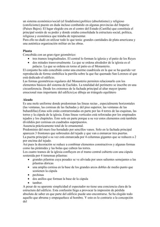 un sistema económico/social (el feudalismo),político (absolutismo) y religioso
(catolicismo) puesto en duda incluso combatido en algunas provincias del Imperio
(Países Bajos). El lugar elegido era en el centro del Estado (Castilla) que constituía el
principal sostén de su poder y donde estaba consolidada la estructura social, política,
religiosa y económica que trataba de representar.
Para ello no dudó en utilizar todo lo que tenía: grandes cantidades de plata americana y
una auténtica organización militar en las obras.

Planta
Concebida con un gran rigor geométrico:
    • tres tramos longitudinales. El central lo forman la iglesia y el patio de los Reyes
    • dos mitades transversalmente. La que se ordena alrededor de la iglesia es el
        palacio. La que se ordena en torno al patio es el Monasterio.
El conjunto ha sido concebido como una enorme cuadrícula en la que se ha querido ver
reproducida de forma simbólica la parrilla sobre la que fue quemado San Lorenzo al que
está dedicado el edificio.
Las formas geométricas regulares del Monasterio permiten relacionarlo con los
elementos básicos del sistema de Euclides. La totalidad del perímetro se inscribe en una
circunferencia. Desde los extremos de la fachada principal al altar mayor (punto
emocional mas importante del edificio),se dibuja un triángulo equilátero

Alzado
Es una mole uniforme donde predominan las líneas rectas , especialmente horizontales
(las ventanas, las cornisas de las fachadas y del piso superior, las ventanas de las
buhardillas).Estas solo están contrarrestadas en parte por las 4 torres de las esquinas, las
torres y la cúpula de la iglesia. Estas líneas verticales está reforzadas por los empinados
tejados y los chapiteles. Esto solo en parte porque a su vez estos elementos está también
divididos por cornisas en cuadrados superpuestos.
Ausencia prácticamente total de lo ornamental.
Predominio del muro liso horadado por sencillos vanos. Solo en la fachada principal
aparecen 3 frontones que sobresalen del tejado y que van a enmarcar tres puertas.
La puerta principal a su vez está enmarcada por 4 columnas gigantes que se reducen a 2
por encima del tejado.
Así pues la decoración se reduce a combinar elementos constructivos y algunas formas
como las pirámides y las bolas que cubren las torres.
Los cuatro tramos de la iglesia confluyen en el tramo central cubierto con una cúpula
sostenida por 4 inmensas pilastras:
    • grandes pilastras cuya pesadez se ve aliviada por unos salientes semejantes a las
        pilastras dóricas
    • una amplia cornisa en la base de los grandes arcos dobles de medio punto que
        sostienen la cúpula
    • pechinas
    • dos anillos que forman la base de la cúpula
    • tambor.
A pesar de su aparente simplicidad el espectador no tiene una conciencia clara de la
estructura del edificio. Esta confusión llega a provocar la impresión de pérdida
absoluta de saber en que parte del edificio puede uno encontrarse. Se ha elegido todo
aquello que abruma y empequeñece al hombre. Y esto es lo contrario a la concepción
del
 