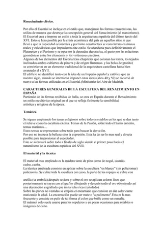 Renacimiento clásico.

Por ello el Escorial se incluye en el estilo que, manejando las formas renacentistas, las
utiliza de manera que destruye la concepción general del Renacimiento (el manierismo).
El Escorial crea e impone un estilo a toda la arquitectura española del último tercio del
XVI. Esto se hizo posible por la crisis económica del país en aquellos años lo que
llevó a que la capacidad económica y por tanto constructiva se concentrara en manos
reales y eclesiásticas que impusieron este estilo. Se abandona pues definitivamente el
Plateresco y el Purismo y se opta por la desnudez decorativa, el gusto por las relaciones
geométricas entre los elementos y los volúmenes precisos.
Algunos de los elementos del Escorial (los chapiteles que coronan las torres, los tejados
inclinados-ambos cubiertos de pizarra y de origen flamenco- y las bolas de granito)
se convirtieron en un elemento tradicional de la arquitectura castellana hasta bien
avanzado el s XVII.
El edificio se identificó tanto con la idea de un Imperio español y católico que en
nuestro siglo, cuando se intentaron imponer estas ideas (años 40 y 50) se recurrió de
nuevo a las formas utilizadas en el Escorial.(Ministerio del Aire de Madrid).

CARACTERES GENERALES DE LA ESCULTURA DEL RENACIMIENTO EN
ESPAÑA
Partiendo de las formas recibidas de Italia, se crea en España durante el Renacimiento
un estilo escultórico original en el que se refleja fielmente la sensibilidad
artística y religiosa de la época.

Temática

Se siguen empleando los temas religiosos sobre todo en retablos en los que se dan tanto
el relieve como la escultura exenta. Temas de la Pasión, sobre todo el Santo entierro,
temas marianos....
Estos temas se representan sobre todo para buscar la devoción.
Por eso no interesa la belleza sino la expresión. Esta ha de ser lo mas real y directa
posible para impresionar al espectador.
Esto se acentuará sobre todo a finales de siglo siendo el primer paso hacia el
naturalismo de la escultura española del XVII.

El material y la técnica

El material mas empleado es la madera tanto de pino como de nogal, castaño,
cedro, caoba.
La técnica empleada consiste en aplicar sobre la escultura "en blanco" (sin policromar)
policromía. Se cubre toda la escultura con yeso, la parte de los ropajes se cubre con

arcilla (se embola),después se dora y sobre el oro se aplican colores lisos que
posteriormente se rayan con el grafito dibujando y descubriendo el oro obteniendo así
una decoración esgrafiada que imita telas ricas (estofado).
Sobre las partes no vestidas se emplea el encarnado que consiste en dar color carne
matizando la edad. La encarnación puede ser mate o "a pulimento".Esta es la mas
frecuente y consiste en pulir de tal forma el color que brille como un esmalte.
El mármol solo suele usarse para los sepulcros y en pocas ocasiones para retablos o
imágenes de culto.
 