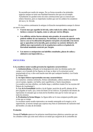 Se ascendía por medio de rampas. Por su forma recuerda a las pirámides
         egipcias aunque no tenía una finalidad funeraria sino que era un templo.
         Actualmente no quedan restos de estas construcciones que se conocen por
         relatos literarios, pero es importante resaltar que son los caldeos los creadores
         del arco y la bóveda

      II.-Los asirios continuaron la antigua civilización mesopotámica aunque le dieron
un nuevo estilo.
     • Usaron mas que aquellos la bóveda, sobre todo la de cañón. LLegaron
         incluso a conocer la cúpula, como se sabe por ciertos dibujos.

     •    Los edificios asirios fueron además más grandes, de acuerdo con el
          poderío militar de sus monarcas. No obstante, en esencia, no aportan nada
          nuevo a no ser la ubicación del palacio real junto a la muralla o las torres
          que se apoyaban en la muralla, para acentuar su carácter defensivo. El
          edificio mas representativo de la arquitectura asiria es el palacio de
          Korsabad mandado construir por Sargón.

     •    Los muros se enriquecían con ladrillos esmaltados, placas de caliza y
          alabastro con bajorrelieves.....


ESCULTURA


I.-La escultura sumer-acadia presenta las siguientes características:
    1.-Antinaturalismo, reflejado en la desproporción entre las distintas partes del
    cuerpo y en el tamaño de las figuras en el que se deja ver la estructura social
    jerarquizada (el rey o dios será mucho mas alto que cualquier hombre). (ver Estela
    de Naram Sim)
    2.- los tipos étnicos representados son muy característicos:
    Los sumerios: estatura rechoncha, formas redondeadas, cabeza enorme en relación
    con el cuerpo, rapada y sin barba; nariz aquiliforme y fuerte musculatura.
    Los acadios son mas esbeltos, con barba larga y cabellera rizada.(Ver las escenas del
    Palacio de Asurbanipal )
    3.- Ley de la frontalidad similar a la de Egipto: posición de perfil, plantas de los
    pies pegadas al suelo, ojo y torso de frente en los relieves. Es producto del intento de
    representar el concepto que se tiene de los hombres más que la visión real que se
    tenía los mismos.
    4.-Predomina la forma bloque. La figura debe ser lo mas compacta posible para
    evitar que se rompa.
    La escultura sumer-acadia representa a un mundo sumergido en la magia y en la
    superstición, al mismo tiempo que expresa muy bien el sentimiento de sumisión total
    del hombre a la idea de divinidad.

Evolución

Ya en el 3ºmilenio aparecen las primeras manifestaciones plásticas sumerias que son
los cilindros-sellos que eran unos relieves en metal que surgieron de la costumbre de
 