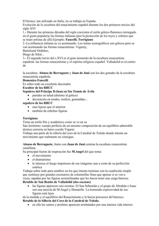 El bronce, tan utilizado en Italia, no se trabaja en España.
Evolución de la escultura del renacimiento español durante los dos primeros tercios del
siglo XVI
1.- Durante las primeras décadas del siglo coexisten el estilo gótico-flamenco (arraigado
en el gusto popular)y las formas italianas (por la protección de los reyes y señores que
se traen artistas de allí).Ejemplo: Fancelli, Torrigiano
2.-La influencia italiana se va acentuando. Los temas iconográficos son góticos pero se
van acentuando las formas renacentistas. Vigarny,
Bartolomé Ordóñez,
Diego de Siloé...
3.- El segundo tercio del s.XVI es el gran momento de la escultura renacentista
española: las formas renacentistas y el espíritu religioso español. Valladolid es el centro
de

la escultura. Alonso de Berruguete y Juan de Juní son los dos grandes de la escultura
renacentista española.
Domenico Fancelli
Es sobre todo un excelente decorador
Escultor de los RRCC
Sepulcro del Príncipe D.Juan en Sto Tomás de Ávila
    • paredes en talud (distinto al gótico)
    • decoración en tondos, trofeos, guirnaldas...
sepulcro de los RRCC
    • mas lujoso que el anterior
    • también de esbeltas figuras

Torrigiano
Tiene un estilo frío y académico como se ve en su
San Jerónimo: cuerpo perfecto de un anciano composición de un equilibrio admirable
técnica correcta en barro cocido Vigarni
Trabaja una parte de la sillería del coro de la Catedral de Toledo donde intenta un
movimiento que realmente no consigue.

Alonso de Berruguete. Junto con Juan de Juní centran la escultura renacentista
castellana.
Su principal fuente de inspiración fue M.Angel del que toma:
    • el movimiento
    • el dramatismo
    • le interesa el fuego impetuoso de sus imágenes aun a costa de su perfección
        estética
Trabaja sobre todo para retablos en los que intenta terminar con la cuadrícula simple
que sustituye por grandes escenarios de columnillas finas que apenas si se ven a
veces, tapadas por las figuras arremolinadas que les hacen tener una carga barroca.
Retablo de San Benito de Valladolid (dos escenas)
    • las figuras aparecen casi exentas. El San Sebastián y el grupo de Abrahán e Isaac
        son una mezcla de M.Angel y Donatello. La tremenda expresividad de sus
        figuras está lejos
de la medida y el equilibrio del Renacimiento y le hacen precursor del barroco.
Retablo de la Sillería del Coro de la Catedral de Toledo.
    • en ella los santos y profetas aparecen arrebatados por una intensa vida interior.
 