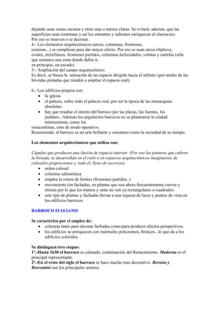 dejando unas zonas oscuras y otras mas o menos claras. Se evitará, además, que las
superficies sean continuas y así los entrantes y salientes enriquecen el claroscuro.
Por eso se mueven o se decoran.
4.- Los elementos arquitectónicos (arcos, columnas, frontones,
cornisas...) se complican para dar mayor efecto. Por eso se usan arcos elípticos,
ovales, mixtilíneos, frontones partidos, columnas helicoidales, volutas y cartelas (orla
que enmarca una zona donde debía ir,
en principio, un escudo)
5.- Ampliación del campo arquitectónico.
Es decir, se busca la sensación de un espacio dirigido hacia el infinito (por medio de las
bóvedas pintadas que tienden a ampliar el espacio real).

6.- Los edificios propios son:
    • la iglesia
    • el palacio, sobre todo el palacio real, por ser la época de las monarquías
        absolutas.
    • hay que resaltar el interés del barroco por las plazas, las fuentes, los
        jardines...Además los arquitectos barrocos no se plantearon la ciudad
        teóricamente, como los
renacentistas, sino de modo operativo.
Resumiendo, el barroco es un arte brillante y ostentoso como la sociedad de su tiempo.

Los elementos arquitectónicos que utiliza son:

Cúpulas que producen una ilusión de espacio interior. (Por eso las pinturas que cubren
la bóveda, se desarrollan en el cielo o en espacios arquitectónicos imaginarios de
colosales proporciones y, todo él, lleno de escorzos).
    • orden colosal
    • columna salomónica
    • emplea la rotura de límites (frontones partidos..)
    • movimiento (en fachadas, en plantas que son ahora frecuentemente curvas y
       mixtas por lo que los tramos y salas no son ya rectangulares o cuadrados.
    • este tipo de plantas y fachadas llevan a una riqueza de luces y puntos de vista en
       los edificios barrocos.

BARROCO ITALIANO

Se caracteriza por el empleo de:
    • columna tanto para decorar fachadas como para producir efectos perspectivos.
    • los edificios se enriquecen con mármoles policromos, bronces...lo que da a los
       edificios coloridos.

Se distinguen tres etapas:
1ª.-Hasta 1630 el barroco es calmado, continuación del Renacimiento. Maderna es el
principal representante.
2ª.-En el resto del siglo el barroco se hace mucho mas decorativo. Bernini y
Borromini son los principales autores.
 