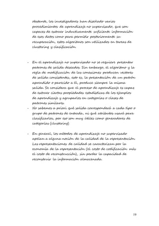 19
obstante, los investigadores han diseñado varios
procedimientos de aprendizaje no supervisado, que son
capaces de extraer inductivamente suficiente información
de esos datos como para permitir posteriormente su
recuperación, estos algoritmos son utilizados en tareas de
clustering y clasificación.
- En el aprendizaje no supervisado no se requiere presentar
patrones de salida deseados. Sin embargo, el algoritmo y la
regla de modificación de las conexiones producen vectores
de salida consistentes, esto es, la presentación de un patrón
aprendido o parecido a él, produce siempre la misma
salida. Se considera que el proceso de aprendizaje es capaz
de extraer ciertas propiedades estadísticas de los ejemplos
de aprendizaje y agruparlos en categorías o clases de
patrones similares.
- No sabemos a priori qué salida corresponderá a cada tipo o
grupo de patrones de entrada, ni qué atributos usará para
clasificarlos, por eso son muy útiles como generadores de
categorías (clustering)
- En general, los métodos de aprendizaje no supervisado
apelan a alguna noción de la calidad de la representación.
Las representaciones de calidad se caracterizan por la
economía de la representación (el costo de codificación más
el costo de reconstrucción), sin perder la capacidad de
reconstruir la información almacenada.
 