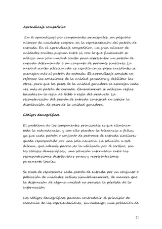 21
Aprendizaje competitivo
En el aprendizaje por componentes principales, un pequeño
número de unidades coopera en la representación del patrón de
entrada. En el aprendizaje competitivo, un gran número de
unidades ocultas pugnan entre sí, con lo que finalmente se
utiliza una sola unidad oculta para representar un patrón de
entrada determinado o un conjunto de patrones similares. La
unidad oculta seleccionada es aquella cuyos pesos incidentes se
asemejan más al patrón de entrada. El aprendizaje consiste en
reforzar las conexiones de la unidad ganadora y debilitar las
otras, para que los pesos de la unidad ganadora se asemejen cada
vez más al patrón de entrada. Generalmente se utilizan reglas
basadas en la regla de Hebb o regla del producto. La
reconstrucción del patrón de entrada consistirá en copiar la
distribución de pesos de la unidad ganadora.
Códigos demográficos
El problema de los componentes principales es que eliminan
toda la redundancia, y con ello pierden la tolerancia a fallos,
ya que cada patrón o conjunto de patrones de entrada similares
queda representado por una sola neurona. La solución a este
dilema, que además parece ser la utilizada por el cerebro, son
los códigos demográficos, una solución intermedia entre las
representaciones distribuidas puras y representaciones
puramente locales.
Se trata de representar cada patrón de entrada por un conjunto o
población de unidades activas simultáneamente, de manera que
la disfunción de alguna unidad no provoca la pérdida de la
información.
Los códigos demográficos parecen contradecir el principio de
economía de las representaciones, sin embargo, una población de
 