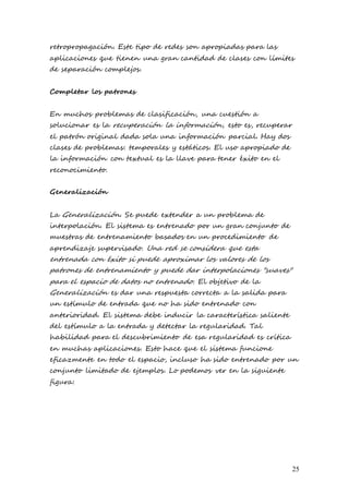 25
retropropagación. Este tipo de redes son apropiadas para las
aplicaciones que tienen una gran cantidad de clases con límites
de separación complejos.
Completar los patrones
En muchos problemas de clasificación, una cuestión a
solucionar es la recuperación la información, esto es, recuperar
el patrón original dada sola una información parcial. Hay dos
clases de problemas: temporales y estáticos. El uso apropiado de
la información con textual es la llave para tener éxito en el
reconocimiento.
Generalización
La Generalización. Se puede extender a un problema de
interpolación. El sistema es entrenado por un gran conjunto de
muestras de entrenamiento basados en un procedimiento de
aprendizaje supervisado. Una red se considera que esta
entrenada con éxito si puede aproximar los valores de los
patrones de entrenamiento y puede dar interpolaciones "suaves"
para el espacio de datos no entrenado. El objetivo de la
Generalización es dar una respuesta correcta a la salida para
un estímulo de entrada que no ha sido entrenado con
anterioridad. El sistema debe inducir la característica saliente
del estímulo a la entrada y detectar la regularidad. Tal
habilidad para el descubrimiento de esa regularidad es crítica
en muchas aplicaciones. Esto hace que el sistema funcione
eficazmente en todo el espacio, incluso ha sido entrenado por un
conjunto limitado de ejemplos. Lo podemos ver en la siguiente
figura:
 