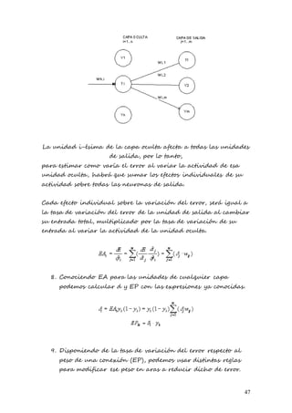 47
La unidad i-ésima de la capa oculta afecta a todas las unidades
de salida, por lo tanto,
para estimar como varía el error al variar la actividad de esa
unidad oculta, habrá que sumar los efectos individuales de su
actividad sobre todas las neuronas de salida.
Cada efecto individual sobre la variación del error, será igual a
la tasa de variación del error de la unidad de salida al cambiar
su entrada total, multiplicado por la tasa de variación de su
entrada al variar la actividad de la unidad oculta.
8. Conociendo EA para las unidades de cualquier capa
podemos calcular d y EP con las expresiones ya conocidas.
9. Disponiendo de la tasa de variación del error respecto al
peso de una conexión (EP), podemos usar distintas reglas
para modificar ese peso en aras a reducir dicho de error.
 