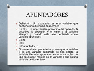 APUNTADORES
O Definición: Un apuntador es una variable que
    contiene una dirección de memoria.
O   En C y C++ una variable precedida del operador &
    devuelve la dirección y el valor a la variable
    siempre y cuando esta sea declarada como
    variable apuntador.
O   Ejem.
O   Int x;
O   Int *apuntador, z;
O   Observe el ejemplo anterior y vera que la variable
    x es una variable declarada de tipo entero, la
    variable llamada apuntador es una variables de
    tipo apuntador, mas no así la variable z que es una
    variable de tipo entero
 