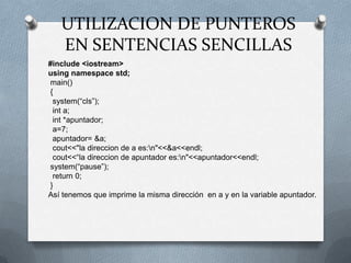 UTILIZACION DE PUNTEROS
   EN SENTENCIAS SENCILLAS
#include <iostream>
using namespace std;
main()
{
 system(“cls”);
 int a;
 int *apuntador;
 a=7;
 apuntador= &a;
 cout<<"la direccion de a es:n"<<&a<<endl;
 cout<<“la direccion de apuntador es:n"<<apuntador<<endl;
system(“pause”);
 return 0;
}
Así tenemos que imprime la misma dirección en a y en la variable apuntador.
 