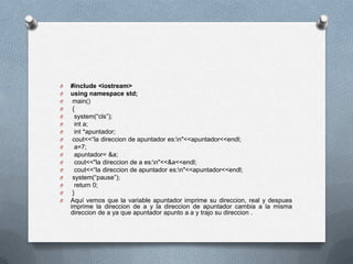 O   #include <iostream>
O   using namespace std;
O    main()
O    {
O     system(“cls”);
O     int a;
O     int *apuntador;
O    cout<<“la direccion de apuntador es:n"<<apuntador<<endl;
O     a=7;
O     apuntador= &a;
O     cout<<"la direccion de a es:n"<<&a<<endl;
O     cout<<“la direccion de apuntador es:n"<<apuntador<<endl;
O    system(“pause”);
O     return 0;
O    }
O   Aquí vemos que la variable apuntador imprime su direccion, real y despues
    imprime la direccion de a y la direccion de apuntador cambia a la misma
    direccion de a ya que apuntador apunto a a y trajo su direccion .
 