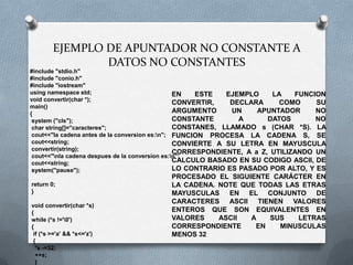 EJEMPLO DE APUNTADOR NO CONSTANTE A
                DATOS NO CONSTANTES
#include "stdio.h"
#include "conio.h"
#include "iostream"
using namespace std;                             EN   ESTE   EJEMPLO     LA    FUNCION
void convertir(char *);
                                                 CONVERTIR,    DECLARA     COMO     SU
main()
{                                                ARGUMENTO     UN    APUNTADOR      NO
 system ("cls");                                 CONSTANTE       A      DATOS       NO
 char string[]="caracteres";                     CONSTANES, LLAMADO s (CHAR *S). LA
 cout<<"la cadena antes de la conversion es:n"; FUNCION PROCESA LA CADENA S, SE
 cout<<string;                                   CONVIERTE A SU LETRA EN MAYUSCULA
 convertir(string);
                                                 CORRESPONDIENTE, A a Z, UTILIZANDO UN
 cout<<"nla cadena despues de la conversion es:n";
 cout<<string;                                   CALCULO BASADO EN SU CODIGO ASCII, DE
 system("pause");                                LO CONTRARIO ES PASADO POR ALTO, Y ES
                                         PROCESADO EL SIGUIENTE CARÁCTER EN
return 0;                                LA CADENA. NOTE QUE TODAS LAS ETRAS
}                                        MAYUSCULAS EN EL CONJUNTO DE
                                         CARACTERES ASCII TIENEN VALORES
void convertir(char *s)
{                                        ENTEROS QUE SON EQUIVALENTES EN
while (*s !='0')                        VALORES    ASCII  A   SUS    LETRAS
{                                        CORRESPONDIENTE    EN   MINUSCULAS
 if (*s >='a' && *s<='z')                MENOS 32
 {
  *s -=32;
  ++s;
  }
 