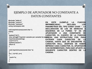 EJEMPLO DE APUNTADOR NO CONSTANTE A
                 DATOS CONSTANTES
#include "stdio.h"
#include "conio.h"                                  EN     ESTE   EJEMPLO    LA   FUNCION
#include "iostream"                                 IMPRIMIRCARAC,      DECLARA       LOS
using namespace std;                                PARAMETROS DEL TIPO CONST CHAR * . LA
void imprimircarac(const char *);
                                                    DECLARACION SE LEE DE DERECHA A
main()                                              IZQUIERDA DE LA FORMA “S” ES UN
{                                                   APUNTADOR A UNA CONSTANTE DE
 system("cls");                                     CARÁCTER. EL CUERPO DE LA FUNCION
 char string[]="imprimir caracter por caracter la cadena";
                                                    UTILIZA UNA ESTRUCTURA FOR, PARA
 imprimircarac(string);                             EXTRAER     CADA  CARÁCTER    DE   LA
 cout<<("n");
 system("pause");
                                                    CADENA, HASTA QUE SE ENCUENTRE EL
 return 0;                                          CARÁCTER NULL. DESPUES DE HABER
 }                                                  IMPRESO CADA CARÁCTER, EL APUNTADOR
                                                    S ES INCREMENTADO, PARA QUE APUNTE AL
 void imprimircarac(const char *s)                  SIGUIENTE CARÁCTER DENTRO DE LA
 {                                                  CADENA.
for ( ;*s!='0'; s++)
{
 cout<<*s;
 }
}
 