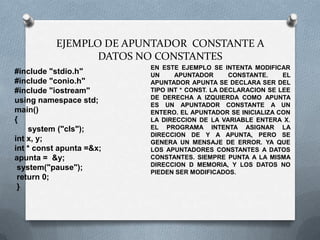 EJEMPLO DE APUNTADOR CONSTANTE A
                  DATOS NO CONSTANTES
                          EN ESTE EJEMPLO SE INTENTA MODIFICAR
#include "stdio.h"        UN     APUNTADOR       CONSTANTE.    EL
#include "conio.h"        APUNTADOR APUNTA SE DECLARA SER DEL
#include "iostream"       TIPO INT * CONST. LA DECLARACION SE LEE
                          DE DERECHA A IZQUIERDA COMO APUNTA
using namespace std;
                          ES UN APUNTADOR CONSTANTE A UN
main()                    ENTERO. EL APUNTADOR SE INICIALIZA CON
{                         LA DIRECCION DE LA VARIABLE ENTERA X.
    system ("cls");       EL PROGRAMA INTENTA ASIGNAR LA
                          DIRECCION DE Y A APUNTA, PERO SE
int x, y;                 GENERA UN MENSAJE DE ERROR. YA QUE
int * const apunta =&x;   LOS APUNTADORES CONSTANTES A DATOS
apunta = &y;              CONSTANTES. SIEMPRE PUNTA A LA MISMA
                          DIRECCION D MEMORIA, Y LOS DATOS NO
 system("pause");
                          PIEDEN SER MODIFICADOS.
 return 0;
 }
 