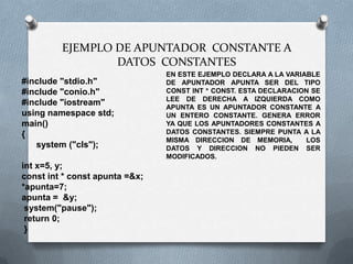 EJEMPLO DE APUNTADOR CONSTANTE A
                 DATOS CONSTANTES
                                EN ESTE EJEMPLO DECLARA A LA VARIABLE
#include "stdio.h"              DE APUNTADOR APUNTA SER DEL TIPO
#include "conio.h"              CONST INT * CONST. ESTA DECLARACION SE
                                LEE DE DERECHA A IZQUIERDA COMO
#include "iostream"             APUNTA ES UN APUNTADOR CONSTANTE A
using namespace std;            UN ENTERO CONSTANTE. GENERA ERROR
main()                          YA QUE LOS APUNTADORES CONSTANTES A
{                               DATOS CONSTANTES. SIEMPRE PUNTA A LA
                                MISMA DIRECCION DE MEMORIA,       LOS
   system ("cls");              DATOS Y DIRECCION NO PIEDEN SER
                                MODIFICADOS.
int x=5, y;
const int * const apunta =&x;
*apunta=7;
apunta = &y;
 system("pause");
 return 0;
 }
 