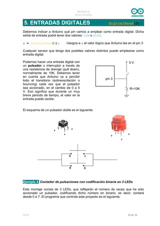 Arduino
Nivel Pardillo
5. ENTRADAS DIGITALES digitalRead(5);
Debemos indicar a Arduino qué pin vamos a emplear como entrada digital. Dicha
señal de entrada podrá tener dos valores: LOW o HIGH.
x = digitalRead(3); //asigna a x el valor lógico que Arduino lee en el pin 3
Cualquier sensor que tenga dos posibles valores distintos puede emplearse como
entrada digital.
Podemos hacer una entrada digital con
un pulsador o interruptor a través de
una resistencia de drenaje (pull down),
normalmente de 10K. Debemos tener
en cuenta que Arduino va a percibir
todo el transitorio (sobreoscilación o
bouncing) cada vez que el pulsador
sea accionado, en el cambio de 0 a 5
V. Eso significa que durante un muy
breve periodo de tiempo, el valor en la
entrada puede oscilar.
El esquema de un pulsador doble es el siguiente:
Ejemplo 4. Contador de pulsaciones con codificación binaria en 3 LEDs
Este montaje consta de 3 LEDs, que reflejarán el número de veces que ha sido
accionado un pulsador, codificando dicho número en binario, es decir, contará
desde 0 a 7. El programa que controla este proyecto es el siguiente:
DGG 10 de 30
 