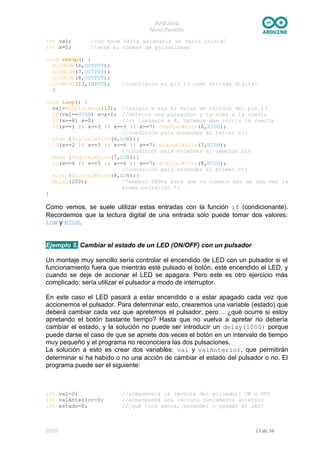 Arduino
Nivel Pardillo
int val; //no hace falta asignarle un valor inicial
int x=0; //será el número de pulsaciones
void setup() {
pinMode(6,OUTPUT);
pinMode(7,OUTPUT);
pinMode(8,OUTPUT);
pinMode(13,INPUT); //configuro el pin 13 como entrada digital
}
void loop() {
val=digitalRead(13); //asigno a val el valor de lectura del pin 13
if(val==HIGH) x=x+1; //detecta una pulsación y la suma a la cuenta
if(x==8) x=0; //si llegamos a 8, hacemos que inicie la cuenta
if(x==1 || x==3 || x==5 || x==7) digitalWrite(6,HIGH);
//condición para encender el tercer bit
else {digitalWrite(6,LOW);}
if(x==2 || x==3 || x==6 || x==7) digitalWrite(7,HIGH);
//condición para encender el segundo bit
else {digitalWrite(7,LOW);}
if(x==4 || x==5 || x==6 || x==7) digitalWrite(8,HIGH);
//condición para encender el primer bit
else {digitalWrite(8,LOW);}
delay(200); /*espero 200ms para que no cuente más de una vez la
misma pulsación */
}
Como vemos, se suele utilizar estas entradas con la función if (condicionante).
Recordemos que la lectura digital de una entrada sólo puede tomar dos valores:
LOW y HIGH.
Ejemplo 5. Cambiar el estado de un LED (ON/OFF) con un pulsador
Un montaje muy sencillo sería controlar el encendido de LED con un pulsador si el
funcionamiento fuera que mientras esté pulsado el botón, esté encendido el LED, y
cuando se deje de accionar el LED se apagara. Pero este es otro ejercicio más
complicado: sería utilizar el pulsador a modo de interruptor.
En este caso el LED pasará a estar encendido o a estar apagado cada vez que
accionemos el pulsador. Para determinar esto, crearemos una variable (estado) que
deberá cambiar cada vez que apretemos el pulsador, pero… ¿qué ocurre si estoy
apretando el botón bastante tiempo? Hasta que no vuelva a apretar no debería
cambiar el estado, y la solución no puede ser introducir un delay(1000) porque
puede darse el caso de que se apriete dos veces el botón en un intervalo de tiempo
muy pequeño y el programa no reconociera las dos pulsaciones.
La solución a esto es crear dos variables: val y valAnterior, que permitirán
determinar si ha habido o no una acción de cambiar el estado del pulsador o no. El
programa puede ser el siguiente:
int val=0; //almacenará la lectura del pulsador: ON u OFF
int valAnterior=0; //almacenará una lectura justamente anterior
int estado=0; //¿qué toca ahora, encender o apagar el LED?
DGG 11 de 30
 