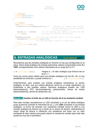 Arduino
Nivel Pardillo
void setup(){
pinMode(13,OUTPUT);
pinMode(7,INPUT);
}
void loop(){
val=digitalRead(7);
if(val==HIGH && valAnterior==LOW) { /*detecta el cambio del estado
del pulsador de no estar pulsando
a estar pulsando */
estado = 1 – estado; //si he pulsado, que cambie el estado del LED
delay(20); //elimino los efectos de bouncing
}
valAnterior=val; //el valor del pulsador pasa a ser valor pasado
if(estado==1) digitalWrite(13,HIGH);
//el LED encenderá cuando el estado sea 1
else {
digitalWrite(13,LOW);
}
}
6. ENTRADAS ANALÓGICAS analogRead(A0);
Recordemos que las entradas analógicas en Arduino no hay que configurarlas en el
setup. Dicha señal analógica de entrada podrá tener valores comprendidos entre 0 y
1023, correspondientes a los valores intermedios de un rango de 0 a 5 V.
x = analogRead(A3); //asigna a x el valor analógico que Arduino lee en
el pin A3
Como los únicos pines válidos para una entrada analógica son los A0...A5, no hay
posibilidad de confusión, y puede omitirse la A: x = analogRead(3);
Evidentemente, para emplear una entrada analógica necesitamos un sensor
analógico, es decir, que sus valores eléctricos varíen en un rango significativo, no
limitándose a dos posibles valores. Sensores analógicos pueden ser: LDR
(fotorresistencia), NTC (termoresistencia), potenciómetro, sensor de sonido
(piezoresistencia), sensor de ultrasonido, etc…
Ejemplo 6. Cambiar el brillo de un LED en función de la luz ambiente recibida
Para este montaje necesitaremos un LED conectado a un pin de salida analógica
(pues queremos controlar la intensidad de luz, y una LDR conectada a una entrada
analógica. La forma de conectar una resistencia variable (como la LDR) a una
entrada analógica de Arduino es a través de un divisor de tensión, obteniéndose el
mayor rango de lectura si utilizamos una resistencia pull down con un valor
semejante al valor máximo que puede adquirir la resistencia variable (para este dato
puede ser muy útil un polímetro):
DGG 12 de 30
 