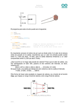 Arduino
Nivel Pardillo
El programa para este circuito puede ser el siguiente:
int val;
int ledPin=9;
void setup(){
pinMode(ledPin,OUTPUT);
}
void loop(){
val=analogRead(A0); //hago la lectura analógica en el pin A0
val=val/4; //divido entre 4 dicho valor
analogWrite(ledPin,val); //pongo en la salida este último valor
delay(100);
}
Es importante conocer el motivo de por qué se divide entre 4 el valor de la lectura
antes de ponerlo en la salida: recordemos que un valor de entrada puede oscilar
entre 0 y 1023 (es decir, 10 bits), pero la salida debemos limitarnos a un valor
comprendido entre 0 y 255 (es decir, 8 bits).
¿Qué ocurriría si no hago esta escala de valores? Pues que el valor de salida, una
vez sobrepasado el valor 255, pasaría al otro extremo del intervalo, es decir,
volvería al 0:
256=0, 257=2, 258=3, 259=4, 260=5, …, 510=254, 511=255.
De igual modo, una salida por debajo de cero volvería a dar la vuelta al intervalo:
-1=255, -2=254, -3=253, …, -256=0.
Otra forma de hacer este escalado (o mapeo) de valores, es a través de la función
map, que mapea un rango inicial de valores a otro rango final de valores:
x = map(val,0,1023,0,255);
DGG 13 de 30
 
