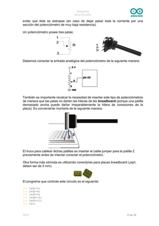 Arduino
Nivel Pardillo
evitar que éste se estropee (en caso de dejar pasar toda la corriente por una
sección del potenciómetro de muy baja resistencia).
Un potenciómetro posee tres patas:
Debemos conectar la entrada analógica del potenciómetro de la siguiente manera:
También es importante recalcar la necesidad de insertar este tipo de potenciómetros
de manera que las patas no dañen las hileras de las breadboard (porque una patilla
demasiado ancha puede dañar irreparablemente la hilera de conexiones de la
placa). Es conveniente montarla de la siguiente manera:
El truco para cablear dichas patillas es insertar el cable jumper para la patilla 2
previamente antes de intentar conectar el potenciómetro.
Otra forma más cómoda es utilizando conectores para placas breadboard (¡ojo!,
deben ser de 5 mm)
El programa que controla este circuito es el siguiente:
int led1=5;
int led2=6;
int led3=9;
int led4=10;
int led5=11;
int val;
DGG 15 de 30
 